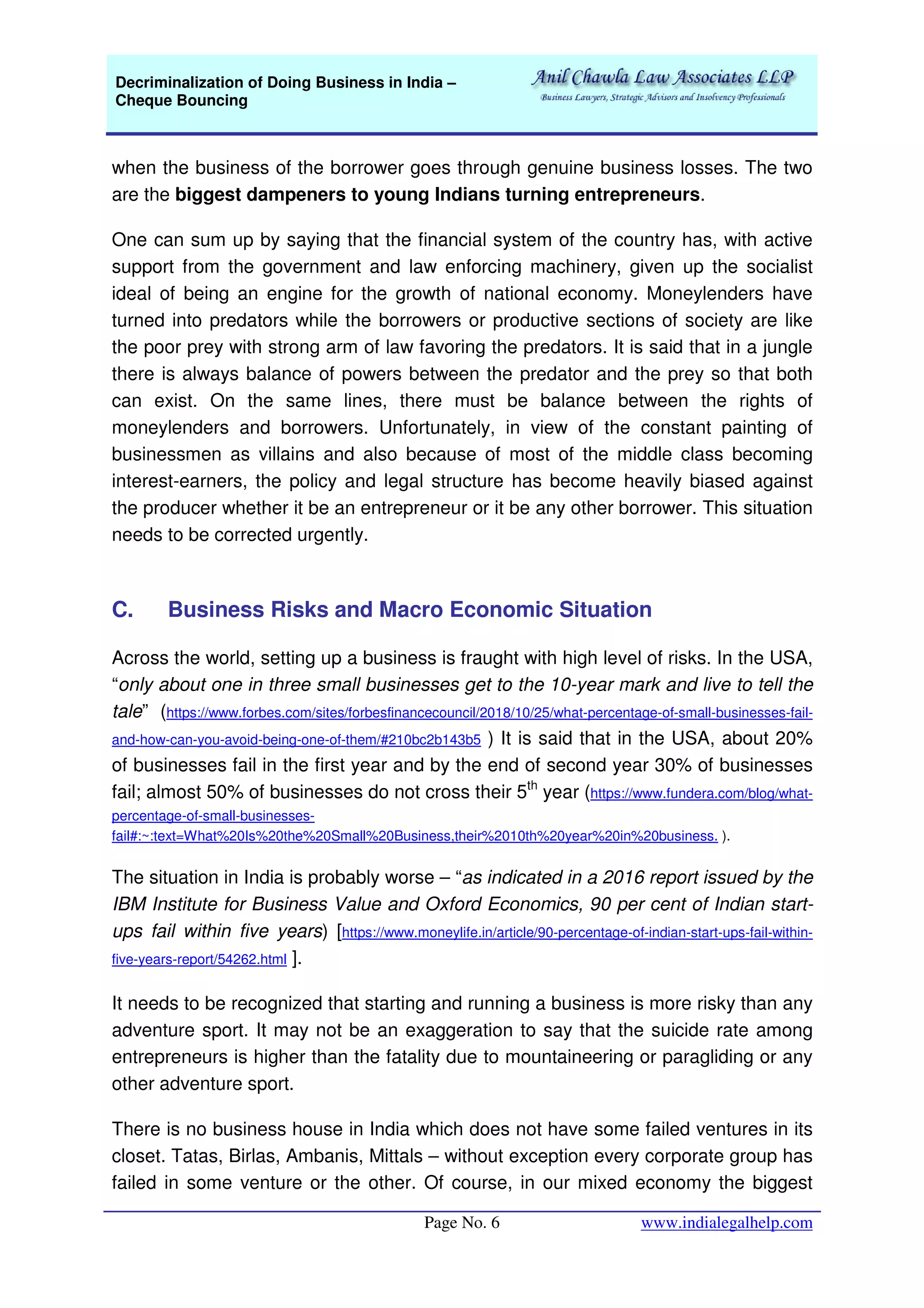 Decriminalization of Doing Business in India –
Cheque Bouncing
Page No. 6 www.indialegalhelp.com
when the business of the borrower goes through genuine business losses. The two
are the biggest dampeners to young Indians turning entrepreneurs.
One can sum up by saying that the financial system of the country has, with active
support from the government and law enforcing machinery, given up the socialist
ideal of being an engine for the growth of national economy. Moneylenders have
turned into predators while the borrowers or productive sections of society are like
the poor prey with strong arm of law favoring the predators. It is said that in a jungle
there is always balance of powers between the predator and the prey so that both
can exist. On the same lines, there must be balance between the rights of
moneylenders and borrowers. Unfortunately, in view of the constant painting of
businessmen as villains and also because of most of the middle class becoming
interest-earners, the policy and legal structure has become heavily biased against
the producer whether it be an entrepreneur or it be any other borrower. This situation
needs to be corrected urgently.
C. Business Risks and Macro Economic Situation
Across the world, setting up a business is fraught with high level of risks. In the USA,
“only about one in three small businesses get to the 10-year mark and live to tell the
tale” (https://www.forbes.com/sites/forbesfinancecouncil/2018/10/25/what-percentage-of-small-businesses-fail-
and-how-can-you-avoid-being-one-of-them/#210bc2b143b5 ) It is said that in the USA, about 20%
of businesses fail in the first year and by the end of second year 30% of businesses
fail; almost 50% of businesses do not cross their 5th
year (https://www.fundera.com/blog/what-
percentage-of-small-businesses-
fail#:~:text=What%20Is%20the%20Small%20Business,their%2010th%20year%20in%20business. ).
The situation in India is probably worse – “as indicated in a 2016 report issued by the
IBM Institute for Business Value and Oxford Economics, 90 per cent of Indian start-
ups fail within five years) [https://www.moneylife.in/article/90-percentage-of-indian-start-ups-fail-within-
five-years-report/54262.html ].
It needs to be recognized that starting and running a business is more risky than any
adventure sport. It may not be an exaggeration to say that the suicide rate among
entrepreneurs is higher than the fatality due to mountaineering or paragliding or any
other adventure sport.
There is no business house in India which does not have some failed ventures in its
closet. Tatas, Birlas, Ambanis, Mittals – without exception every corporate group has
failed in some venture or the other. Of course, in our mixed economy the biggest
 