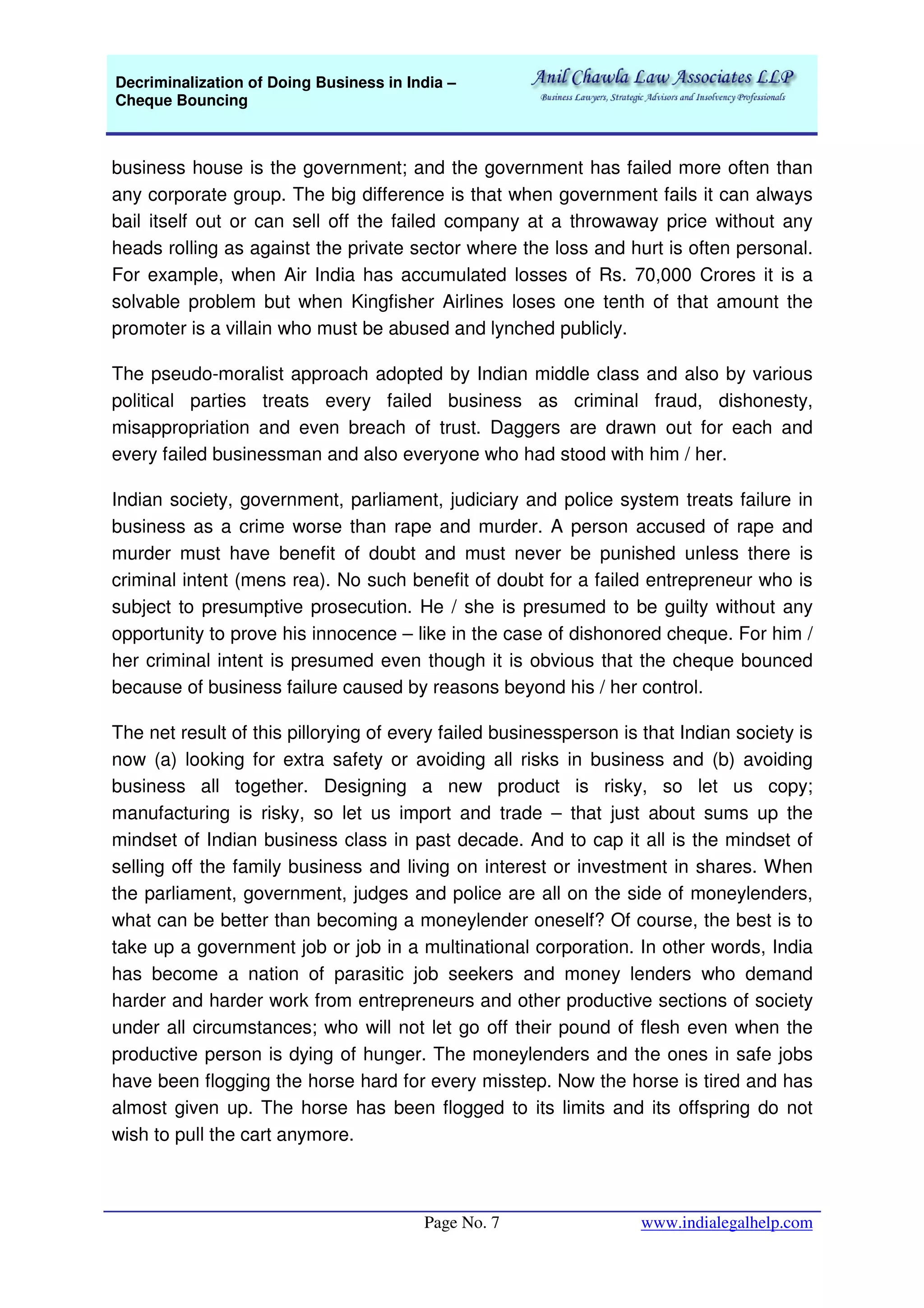 Decriminalization of Doing Business in India –
Cheque Bouncing
Page No. 7 www.indialegalhelp.com
business house is the government; and the government has failed more often than
any corporate group. The big difference is that when government fails it can always
bail itself out or can sell off the failed company at a throwaway price without any
heads rolling as against the private sector where the loss and hurt is often personal.
For example, when Air India has accumulated losses of Rs. 70,000 Crores it is a
solvable problem but when Kingfisher Airlines loses one tenth of that amount the
promoter is a villain who must be abused and lynched publicly.
The pseudo-moralist approach adopted by Indian middle class and also by various
political parties treats every failed business as criminal fraud, dishonesty,
misappropriation and even breach of trust. Daggers are drawn out for each and
every failed businessman and also everyone who had stood with him / her.
Indian society, government, parliament, judiciary and police system treats failure in
business as a crime worse than rape and murder. A person accused of rape and
murder must have benefit of doubt and must never be punished unless there is
criminal intent (mens rea). No such benefit of doubt for a failed entrepreneur who is
subject to presumptive prosecution. He / she is presumed to be guilty without any
opportunity to prove his innocence – like in the case of dishonored cheque. For him /
her criminal intent is presumed even though it is obvious that the cheque bounced
because of business failure caused by reasons beyond his / her control.
The net result of this pillorying of every failed businessperson is that Indian society is
now (a) looking for extra safety or avoiding all risks in business and (b) avoiding
business all together. Designing a new product is risky, so let us copy;
manufacturing is risky, so let us import and trade – that just about sums up the
mindset of Indian business class in past decade. And to cap it all is the mindset of
selling off the family business and living on interest or investment in shares. When
the parliament, government, judges and police are all on the side of moneylenders,
what can be better than becoming a moneylender oneself? Of course, the best is to
take up a government job or job in a multinational corporation. In other words, India
has become a nation of parasitic job seekers and money lenders who demand
harder and harder work from entrepreneurs and other productive sections of society
under all circumstances; who will not let go off their pound of flesh even when the
productive person is dying of hunger. The moneylenders and the ones in safe jobs
have been flogging the horse hard for every misstep. Now the horse is tired and has
almost given up. The horse has been flogged to its limits and its offspring do not
wish to pull the cart anymore.
 