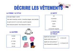 LA FORME / LE STYLE LE MOTIF
LA MATIÈRE LA POINTURE
LA TAILLE
Une jupe longue ≠ courte
Une robe à manches courtes, à manches longues, sans manches
Un pull à col en V, à col roulé, un pull à capuche
Des chaussures plates ≠ des chaussures à talons
uni
à carreaux
à rayures
à pois
à fleurs
un tee-shirt imprimé
en jean
en lin
en laine
en soie
en cuir
Quelle est votre taille ?
Je fais du 40
Quelle taille faites-vous ?
Quelle est votre pointure ?
Je chausse du 36
Vous chaussez du combien ?
 