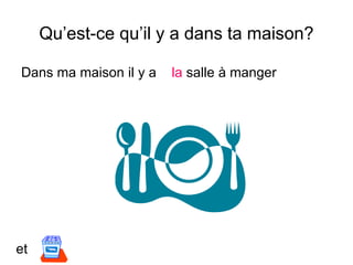 Qu’est-ce qu’il y a dans ta maison?
Dans ma maison il y a la salle à manger
et
 