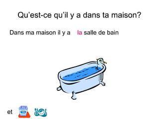 Qu’est-ce qu’il y a dans ta maison?
Dans ma maison il y a la salle de bain
et
 