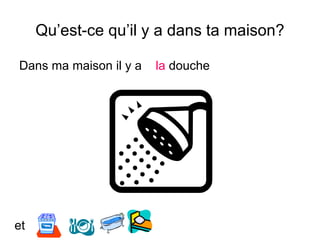 Qu’est-ce qu’il y a dans ta maison?
Dans ma maison il y a la douche
et
 