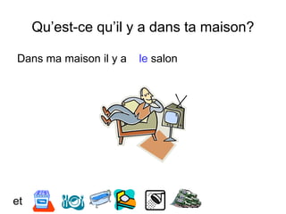 Qu’est-ce qu’il y a dans ta maison?
Dans ma maison il y a le salon
et
 