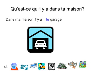 Qu’est-ce qu’il y a dans ta maison?
Dans ma maison il y a le garage
et
 