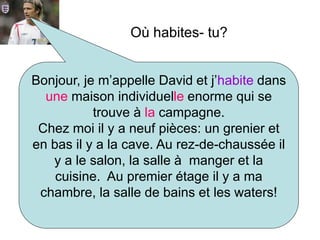 Bonjour, je m’appelle David et j’habite dans
une maison individuelle enorme qui se
trouve à la campagne.
Chez moi il y a neuf pièces: un grenier et
en bas il y a la cave. Au rez-de-chaussée il
y a le salon, la salle à manger et la
cuisine. Au premier étage il y a ma
chambre, la salle de bains et les waters!
Où habites- tu?
 