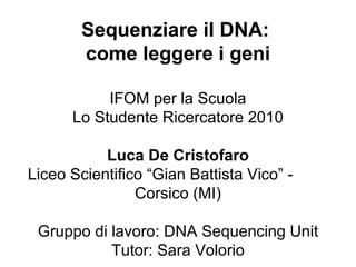 IFOM per la Scuola Lo Studente Ricercatore 2010 Luca De Cristofaro Liceo Scientifico “Gian Battista Vico” -  Corsico (MI) Gruppo di lavoro: DNA Sequencing Unit Tutor: Sara Volorio Sequenziare il DNA:  come leggere i geni 