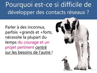 Parler à des inconnus,
parfois +grands et +forts,
nécessite la plupart du
temps du courage et un
projet pertinent centré
sur les besoins de l’autre !
Pourquoi est-ce si difficile de
développer des contacts réseaux ?
 