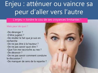 Enjeu : atténuer ou vaincre sa
peur d’aller vers l’autre
Conférence SNC #5/8 - animée par Gilles Payet – 28 février 2017
Mais peur de quoi ?
-De déranger ?
-D’être jugé(e) ?
-De révéler le fait que je suis en
recherche
-De ne pas être à la hauteur ?
-De ne pas savoir quoi dire ?
-Que l’on me raccroche au nez ?
-De décevoir ?
-De ne pas savoir comment conduire
la discussion ?
-De manquer de sens de la repartie ?
L’enjeu = tordre le cou de ses croyances limitantes !
 