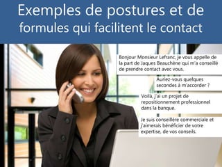 © Copyright Gilles Payet, 2015
Exemples de postures et de
formules qui facilitent le contact
Bonjour Monsieur Lefranc, je vous appelle de
la part de Jaques Beauchène qui m’a conseillé
de prendre contact avec vous.
Voilà, j’ai un projet de
repositionnement professionnel
dans la banque.
Auriez-vous quelques
secondes à m’accorder ?
Je suis conseillère commerciale et
j’aimerais bénéficier de votre
expertise, de vos conseils.
 