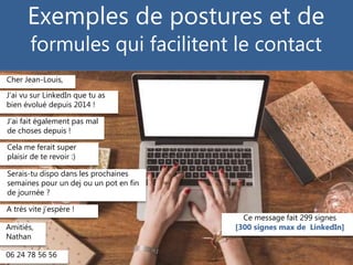 © Copyright Gilles Payet, 2015
Exemples de postures et de
formules qui facilitent le contact
Cher Jean-Louis,
J’ai fait également pas mal
de choses depuis !
Cela me ferait super
plaisir de te revoir :)
Serais-tu dispo dans les prochaines
semaines pour un dej ou un pot en fin
de journée ?
A très vite j’espère !
Amitiés,
Nathan
J’ai vu sur LinkedIn que tu as
bien évolué depuis 2014 !
06 24 78 56 56
Ce message fait 299 signes
[300 signes max de LinkedIn]
 