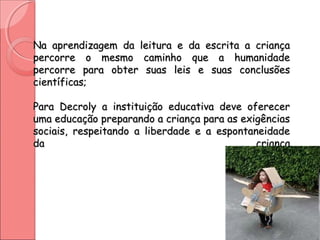 Na aprendizagem da leitura e da escrita a criançaNa aprendizagem da leitura e da escrita a criança
percorre o mesmo caminho que a humanidadepercorre o mesmo caminho que a humanidade
percorre para obter suas leis e suas conclusõespercorre para obter suas leis e suas conclusões
científicas;científicas;
Para Decroly a instituição educativa deve oferecerPara Decroly a instituição educativa deve oferecer
uma educação preparando a criança para as exigênciasuma educação preparando a criança para as exigências
sociais, respeitando a liberdade e a espontaneidadesociais, respeitando a liberdade e a espontaneidade
da criançada criança
 