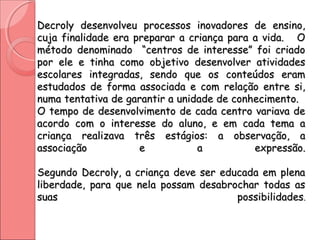 Decroly desenvolveu processos inovadores de ensino,Decroly desenvolveu processos inovadores de ensino,
cuja finalidade era preparar a criança para a vida. Ocuja finalidade era preparar a criança para a vida. O
método denominado “centros de interesse” foi criadométodo denominado “centros de interesse” foi criado
por ele e tinha como objetivo desenvolver atividadespor ele e tinha como objetivo desenvolver atividades
escolares integradas, sendo que os conteúdos eramescolares integradas, sendo que os conteúdos eram
estudados de forma associada e com relação entre si,estudados de forma associada e com relação entre si,
numa tentativa de garantir a unidade de conhecimento.numa tentativa de garantir a unidade de conhecimento.
O tempo de desenvolvimento de cada centro variava deO tempo de desenvolvimento de cada centro variava de
acordo com o interesse do aluno, e em cada tema aacordo com o interesse do aluno, e em cada tema a
criança realizava três estágios: a observação, acriança realizava três estágios: a observação, a
associação e a expressão.associação e a expressão.
Segundo Decroly, a criança deve ser educada em plenaSegundo Decroly, a criança deve ser educada em plena
liberdade, para que nela possam desabrochar todas asliberdade, para que nela possam desabrochar todas as
suas possibilidadessuas possibilidades..
 