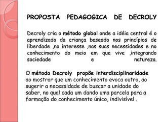 PROPOSTA PEDAGOGICA DE DECROLYPROPOSTA PEDAGOGICA DE DECROLY
Decroly cria oDecroly cria o método globamétodo global onde a idéia central é ol onde a idéia central é o
aprendizado da criança baseado nos princípios deaprendizado da criança baseado nos princípios de
liberdade ,no interesse ,nas suas necessidades e noliberdade ,no interesse ,nas suas necessidades e no
conhecimento do meio em que vive ,integrandoconhecimento do meio em que vive ,integrando
sociedade e natureza.sociedade e natureza.
O método Decroly propõe interdisciplinaridade
ao mostrar que um conhecimento evoca outro, ao
sugerir a necessidade de buscar a unidade do
saber, no qual cada um dando uma parcela para a
formação do conhecimento único, indivisível .
 