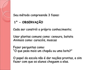 Seu método compreende 3 fases:Seu método compreende 3 fases:
1° - OBSERVAÇÃO1° - OBSERVAÇÃO
Cada ser constrói o próprio conhecimento;Cada ser constrói o próprio conhecimento;
Usar plantas comuns como: cenoura, batataUsar plantas comuns como: cenoura, batata
Animais como: caracóis, moscasAnimais como: caracóis, moscas
Fazer perguntas como:Fazer perguntas como:
“O que pesa mais um chapéu ou uma bota?”“O que pesa mais um chapéu ou uma bota?”
O papel da escola não é dar noções prontas, e simO papel da escola não é dar noções prontas, e sim
fazer com que os alunos cheguem a elas.fazer com que os alunos cheguem a elas.
 