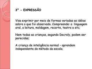 3° - EXPRESSÃO3° - EXPRESSÃO
Visa exprimir por meio de formas variadas as idéiasVisa exprimir por meio de formas variadas as idéias
sobre o que foi observado. Compreende: a linguagemsobre o que foi observado. Compreende: a linguagem
oral, a leitura, moldagem, recorte, teatro e etc;oral, a leitura, moldagem, recorte, teatro e etc;
Nem todas as crianças, segundo Decroly, podem serNem todas as crianças, segundo Decroly, podem ser
parecidas;parecidas;
A criança de inteligência normal – aprendemA criança de inteligência normal – aprendem
independente do método da escola;independente do método da escola;
 