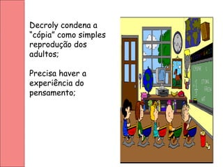 Decroly condena a
“cópia” como simples
reprodução dos
adultos;
Precisa haver a
experiência do
pensamento;
 