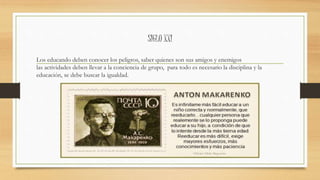 SIGLO XXI
Los educando deben conocer los peligros, saber quienes son sus amigos y enemigos
las actividades deben llevar a la conciencia de grupo, para todo es necesario la disciplina y la
educación, se debe buscar la igualdad.
 