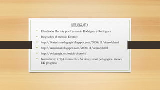 BIBLIOGRAFIA
• El método Decroly por Fernando Rodríguez y Rodríguez
• Blog sobre el método Decroly
• http://floricela-pedagogia.blogspot.com/2008/11/decroly.html
• http://sanvalmar.blogspot.com/2008/11/decroly.html
• http://pedagogia.mx/ovide-decroly/
• Kumarin,v.(1977)A.makarenko. Su vida y labor pedagógica- moscu
ED progreso
 