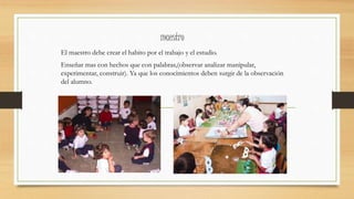 maestro
El maestro debe crear el habito por el trabajo y el estudio.
Enseñar mas con hechos que con palabras,(observar analizar manipular,
experimentar, construir). Ya que los conocimientos deben surgir de la observación
del alumno.
 