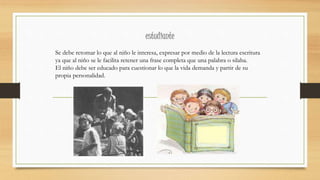estudiante
Se debe retomar lo que al niño le interesa, expresar por medio de la lectura escritura
ya que al niño se le facilita retener una frase completa que una palabra o silaba.
El niño debe ser educado para cuestionar lo que la vida demanda y partir de su
propia personalidad.
 