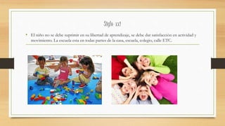 Siglo xxi
• El niño no se debe suprimir en su libertad de aprendizaje, se debe dar satisfacción en actividad y
movimiento. La escuela esta en todas partes de la casa, escuela, colegio, calle ETC.
 