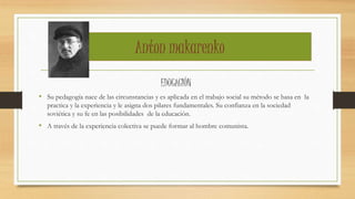 Anton makarenko
EDUCACIÓN
• Su pedagogía nace de las circunstancias y es aplicada en el trabajo social su método se basa en la
practica y la experiencia y le asigna dos pilares fundamentales. Su confianza en la sociedad
soviética y su fe en las posibilidades de la educación.
• A través de la experiencia colectiva se puede formar al hombre comunista.
 
