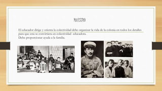 MAESTRO
El educador dirige y orienta la colectividad debe organizar la vida de la colonia en todos los detalles
para que esta se convirtiera en colectividad educadora.
Debe proporcionar ayuda a la familia.
 