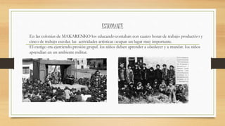 ESTUDIANTE
En las colonias de MAKARENKO los educando contaban con cuatro horas de trabajo productivo y
cinco de trabajo escolar. las actividades artísticas ocupan un lugar muy importante.
El castigo era ejerciendo presión grupal. los niños deben aprender a obedecer y a mandar. los niños
aprendían en un ambiente militar.
 
