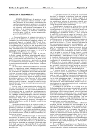 Sevilla, 11 de agosto 2010                                  BOJA núm. 157                                             Página núm. 9



CONSEJERÍA DE MEDIO AMBIENTE                                               La Ley 9/2010, de 30 de julio, de Aguas de la Comunidad
                                                                     Autónoma de Andalucía, recientemente publicada, modifica
                                                                     determinados aspectos de la Ley de Gestión Integrada de la
            DECRETO 356/2010, de 3 de agosto, por el que             Calidad Ambiental, entre los que se encuentra la regulación
       se regula la autorización ambiental unificada, se esta-       del procedimiento ordinario de autorización ambiental unifi-
       blece el régimen de organización y funcionamiento del         cada. El presente Decreto ha tenido en cuenta esta modifica-
       registro de autorizaciones de actuaciones sometidas a         ción al desarrollar el referido procedimiento.
       los instrumentos de prevención y control ambiental, de              En la elaboración de esta norma se han tenido en cuenta
       las actividades potencialmente contaminadoras de la           las exigencias de la Ley 27/2006, de 18 de julio, por la que se
       atmósfera y de las instalaciones que emiten compues-          regulan los derechos de acceso a la información, de participa-
       tos orgánicos volátiles, y se modifica el contenido del       ción pública y de acceso a la justicia en materia de medio am-
       Anexo I de la Ley 7/2007, de 9 de julio, de Gestión Inte-     biente (incorpora las Directivas 2003/4/CE y 2003/35/CE); de
       grada de la Calidad Ambiental.                                la Ley 7/2007, de 9 de julio, en materia de información y parti-
                                                                     cipación pública en los procedimientos de prevención ambien-
     La Comunidad Autónoma de Andalucía, de acuerdo con              tal y control ambiental; del Real Decreto Legislativo 1/2008,
el artículo 57.1 del Estatuto de Autonomía, tiene atribuida la       de 11 de enero, por el que se aprueba el texto refundido de
competencia exclusiva en materia de prevención ambiental, sin        la Ley de Evaluación de Impacto Ambiental de proyectos, que
perjuicio de lo dispuesto en el artículo 149.1. 23.ª de la Consti-   transpone la Directiva 85/337/CEE, relativa a la evaluación de
tución Española, siendo principios orientadores de la actuación      las repercusiones de determinados proyectos públicos y pri-
de los poderes públicos, la protección ante la contaminación y       vados sobre el medio ambiente; así como los principios gene-
el impulso de los instrumentos adecuados para hacer compati-         rales de funcionamiento de la Administración de la Junta de
ble la actividad económica con la óptima calidad ambiental, de       Andalucía establecidos en el artículo 3 de la Ley 9/2007,
conformidad con lo dispuesto en los artículos 13.1.20.º y 21.º y     de 22 de octubre, de la Administración de la Junta de Andalu-
28.1 del Estatuto de Autonomía para Andalucía.                       cía; en particular los principios de eficacia, eficiencia y control
     De acuerdo con lo anterior, la Ley 7/2007, de 9 de julio,       de los resultados, racionalización, simplificación y agilidad de
de Gestión Integrada de la Calidad Ambiental, crea la autoriza-      los procedimientos y buena administración en su relación con
ción ambiental unificada, cuyo principal objetivo es prevenir,       la ciudadanía. Asimismo, se han observado las previsiones de
evitar o, cuando esto no sea posible, reducir en origen la pro-      la Ley 11/2007, de 22 de junio, de acceso electrónico de los
ducción de residuos, las emisiones a la atmósfera, al agua y         ciudadanos a los Servicios Públicos, y del Decreto 183/2003,
al suelo a través de un enfoque integrado y evaluación global        de 24 de junio, por el que se regula la información y atención
de las incidencias ambientales de las actuaciones sometidas          al ciudadano y la tramitación de procedimientos administrati-
a la misma.                                                          vos por medios electrónicos (internet). También se han consi-
     Esta nueva figura autonómica de intervención ambiental          derado las exigencias de la Ley 12/2007, de 26 de noviembre,
integra en una resolución única la evaluación de impacto am-         para la promoción de la igualdad de género en Andalucía.
biental y las distintas autorizaciones y exigencias ambientales            El presente Decreto se estructura en ocho Capítulos y
que, de acuerdo con la legislación sectorial aplicable en mate-      ocho Anexos. En relación con las actuaciones que se integran
ria de vías pecuarias, forestal, espacios naturales protegidos,      en el ámbito de aplicación de la autorización ambiental unifi-
residuos, emisiones a la atmósfera, vertidos a aguas litorales       cada, se regula en el Capítulo I el procedimiento para someter
y continentales, producción y gestión de residuos y calidad          a autorización ambiental unificada determinadas actuaciones
ambiental del suelo, entre otras, el promotor de determinadas        que no están incluidas en el Anexo I y se desarrollan las pre-
actuaciones debe obtener de la Consejería competente en              visiones de la Ley 7/2007, de 9 de julio, relativas a la mo-
materia de medio ambiente y entidades de derecho público             dificación de las actuaciones sometidas a esta autorización,
dependientes de la misma, con carácter previo a su ejecución         identificándose las que en todo caso tendrán la consideración
o puesta en marcha.                                                  de modificaciones sustanciales.
     Desde el punto de vista procedimental podemos califi-                 Se establecen en este Decreto, en su Capítulo III, las par-
car esta autorización como un mecanismo de simplificación            ticularidades del procedimiento abreviado aplicable tanto a las
y agilidad administrativa, toda vez que sólo se tramitará un         actuaciones recogidas en el Anexo I que, de acuerdo con lo
procedimiento, lo que se traducirá para la ciudadanía en un          previsto en el mismo, puedan obtener la autorización ambien-
ahorro de trámites, facilitándole lo que podríamos denominar         tal unificada por dicho procedimiento, como a las actuaciones
una «ventanilla única ambiental» y una «respuesta ambiental          cuya evaluación de impacto ambiental corresponda al órgano
unificada». En este sentido, el plazo máximo para resolver           ambiental de la Administración General del Estado. Por lo que
será de ocho meses, o de seis para el procedimiento abre-            a la iniciación se refiere, se recoge la posibilidad de que la pre-
viado, evitándose el consumo de tiempo por acumulación que           sentación de solicitudes de autorización ambiental unificada
conlleva la tramitación paralela de distintos procedimientos         pueda efectuarse por medios telemáticos.
administrativos.                                                           Con respecto a las actuaciones sometidas a autorización
     Por otro lado, esta autorización se configura como el ins-      ambiental unificada promovidas por la Administración de la
trumento adecuado, por su naturaleza y alcance, para el se-          Junta de Andalucía o de carácter privado declaradas de utili-
guimiento y control por la Consejería competente en materia          dad o interés general de Andalucía, en el Capítulo IV se esta-
de medio ambiente del condicionado ambiental de la actua-            blecen las particularidades de su tramitación, que culminará,
ción proyectada como una garantía más para el cumplimiento           tal y como establece el artículo 27.2 de la Ley 7/2007, de 9
de su finalidad principal, cual es la protección del medio am-       de julio, con la emisión de un informe vinculante, dado que es
biente en su conjunto.                                               este el instrumento apropiado para articular el ejercicio coordi-
     De acuerdo con la habilitación recogida en la disposición       nado de las competencias atribuidas a los órganos que se in-
final segunda en relación con las remisiones que expresa-            tegran en una misma Administración Pública correspondiendo
mente se hacen a la regulación reglamentaria en la Sección 3ª        en estos casos al Consejo de Gobierno resolver las posibles
del Capítulo II del Título III de la Ley 7/2007, de 9 de julio, en   discrepancias que puedan plantearse por los distintos intere-
este Decreto se desarrollan las previsiones y determinaciones        ses públicos afectados.
de la citada Ley sobre el régimen jurídico de la autorización              El presente Decreto regula igualmente el Registro de au-
ambiental unificada y el procedimiento para su otorgamiento          torizaciones de actuaciones sometidas a los instrumentos de
y modificación.                                                      prevención y control ambiental, de las instalaciones potencial-
 
