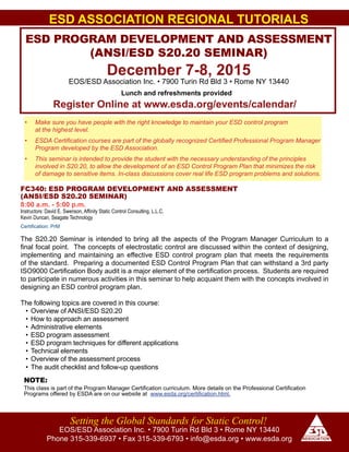 ESD ASSOCIATION REGIONAL TUTORIALS
ESD PROGRAM DEVELOPMENT AND ASSESSMENT
(ANSI/ESD S20.20 SEMINAR)
December 7-8, 2015
EOS/ESD Association Inc. • 7900 Turin Rd Bld 3 • Rome NY 13440
EOS/ESD Association Inc. • 7900 Turin Rd Bld 3 • Rome NY 13440
Phone 315-339-6937 • Fax 315-339-6793 • info@esda.org • www.esda.org
Setting the Global Standards for Static Control!
Register Online at www.esda.org/events/calendar/
Lunch and refreshments provided
•	 Make sure you have people with the right knowledge to maintain your ESD control program
at the highest level.
•	 ESDA Certification courses are part of the globally recognized Certified Professional Program Manager
Program developed by the ESD Association.
•	 This seminar is intended to provide the student with the necessary understanding of the principles
involved in S20.20, to allow the development of an ESD Control Program Plan that minimizes the risk
of damage to sensitive items. In-class discussions cover real life ESD program problems and solutions.
FC340: ESD PROGRAM DEVELOPMENT AND ASSESSMENT
(ANSI/ESD S20.20 SEMINAR)
8:00 a.m. - 5:00 p.m.
Instructors: David E. Swenson, Affinity Static Control Consulting, L.L.C.
Kevin Duncan, Seagate Technology
Certification: PrM
The S20.20 Seminar is intended to bring all the aspects of the Program Manager Curriculum to a
final focal point. The concepts of electrostatic control are discussed within the context of designing,
implementing and maintaining an effective ESD control program plan that meets the requirements
of the standard. Preparing a documented ESD Control Program Plan that can withstand a 3rd party
ISO9000 Certification Body audit is a major element of the certification process. Students are required
to participate in numerous activities in this seminar to help acquaint them with the concepts involved in
designing an ESD control program plan.
The following topics are covered in this course:
•	Overview of ANSI/ESD S20.20
•	How to approach an assessment
•	Administrative elements
•	ESD program assessment
•	ESD program techniques for different applications
•	Technical elements
•	Overview of the assessment process
•	The audit checklist and follow-up questions
This class is part of the Program Manager Certification curriculum. More details on the Professional Certification
Programs offered by ESDA are on our website at www.esda.org/certification.html.
NOTE:
 