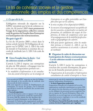 4 Décryptage
La loi de cohésion sociale et la gestion
prévisionnelle des emplois et des compétences
1. Ce que dit la loi
L’obligation triennale de négocier sur la
GPEC introduite par la loi de cohésion so-
ciale, du 18 janvier 2005 vient promouvoir
l’usage de la négociation collective comme
outil de gestion de l’emploi dans l’entreprise
et d’anticipation des restructurations.
De quoi s’agit-il ?
La loi du 18 janvier 2005 a réuni dans le
même article (article 72) l’obligation de né-
gocier sur la GPEC (art. L 320-2 du code
du travail) et l’incitation à conclure des ac-
cords de méthode (art. L 320-3 du code du
travail).
Gérer l’emploi dans la durée - Loi
de cohésion sociale et GPEC
L’article L.320-2 impose aux entreprises
de plus de 300 salariés « d’engager tous les
trois ans une négociation portant sur :
les modalités d’information et de consulta-
tion du comité d’entreprise sur la stratégie de
l’entreprise et ses eﬀets prévisibles sur l’em-
ploi ainsi que sur les salaires,
la mise en place d’un dispositif de GPEC,
les mesures d’accompagnement susceptibles de
lui être associées, en particulier en matière de
formation, de validation des acquis de l’ex-
périence, de bilan de compétences ainsi que
d’accompagnement de la mobilité profession-
nelle et géographique des salariés.
Elle peut porter également, selon les moda-
lités prévues à l’article L. 320-3, sur les
matières mentionnées à cet article. » (Accord
de méthode)
Organiser le cadre de discussion sur
l’anticipation des futures restructurations
- Loi de cohésion sociale et accord de
méthode
L’article L.320-3 incite les entreprises à
conclure des accords d’entreprise, de grou-
pe ou de branche pouvant porter sur…
l’organisation de la procédure d’information
consultation du comité d’entreprise à l’occa-
Les accords de GPEC négociés au titre de l’obliga-
tion triennale et les accords dits de méthode sont
des accords de droit commun.
S’ils sont négociés au niveau de l’établissement, de
l’entreprise ou encore du groupe, c’est la branche
qui décide le mode de conclusion des accords entre
deux options :
l’accord majoritaire
L’accord d’entreprise entre en vigueur s’il est signé
par la ou les organisations syndicales représentant
au moins 50% des salariés lors des dernières élec-
tions au Comité d’entreprise ou des délégués du
personnel. A l’initiative des organisations syndicales
signataires, il pourra également être approuvé direc-
tement par le vote de la majorité des salariés de l’en-
treprise (référendum d’entreprise) ;
le droit d’opposition majoritaire
L’opposition formelle de la majorité de la ou des
organisations syndicales représentant au moins 50%
des salariés lors des élections au Comité d’entreprise
ou des délégués du personnel, pourra empêcher l’en-
trée en vigueur de l’accord d’entreprise. Dans cette
hypothèse, un accord signé par un seul syndicat
minoritaire pourra s’appliquer si un ou des syndicats
majoritaires ne s’y oppose pas.
En l’absence d’accord de branche étendu, c’est le
système du droit d’opposition qui s’applique.
 