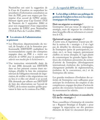 6 Décryptage
NextiraOne ont suivi la suggestion de
la Cour de Cassation en suspendant les
procédures d’information consultation au
titre du PSE, pour non respect par l’en-
treprise d’un accord de GPEC préala-
blement signée pour Cap Gemini (TGI
de Nanterre du 5 septembre 2006) et
pour non engagement d’une négociation
en matière de GPEC pour NextiraOne
(TGI de Paris du 5 octobre 2006).
Les attentes de l’administration
se précisent
Les Directions départementales du tra-
vail, de l’emploi et de la formation pro-
fessionnelle (DDTEFP) multiplient les
recommandations auprès des entreprises
engagées dans un PSE à « initier une
démarche de GPEC pour la population de
salariés non touchée par le licenciement ».t
Une instruction ministérielle datée du
16 mai 2006 demande aux DDTEFP,
dans un but présenté comme étant sta-
tistique, d’établir la liste des entreprises
relevant de l’obligation triennale de négo-
ciation, de vériﬁer si des négociations ont
eu lieu et si elles ont abouti à un accord.
Elle demande par ailleurs aux DDTEFP
de faire des observations sur l’accord de
GPEC, de la même manière qu’elles pou-
vaient le faire sur le contenu d’un PSE.
3 - Le regard de BPI sur la loi
La loi oblige à déﬁnir une politique de
gestion de l’emploi en lien avec les enjeux
stratégiques de l’entreprise.
Doit-on négocier sa stratégie ?
L’entreprise n’est pas tenue de négocier sa
stratégie, mais de négocier les conditions
dans lesquelles elle en informera et consul-
tera le CE.
Qu’entend-on par « stratégie » ?
A notre sens, le législateur n’ayant pas dé-
ﬁni la notion de « stratégie », il ne s’agit
pas de détailler les décisions stratégiques
de l’entreprise (prise de participations, ra-
chats etc.), ni leurs impacts précisément
chiﬀrés en terme d’emploi. Il s’agit plutôt
de communiquer les grandes lignes direc-
trices des évolutions pressenties du secteur
d’activité de l’entreprise (développement
international, évolution des technologies,
changement probable de réglementation,
évolution de la concurrence, etc.) et de
l’entreprise elle même.
Les grandes tendances d’évolution des ac-
tivités de l’entreprise sont suﬃsantes pour
anticiper les évolutions des emplois et des
compétences,engager des plans d’action de
gestion des ressources humaines et mettre
en mouvement les salariés.
Sur quelles bases informer et consulter le
CE sur la « stratégie » ?
Nous conseillons à l’entreprise de remettre
un « Rapport Stratégie et Emploi » pour
engager la négociation sur des premiers
éléments de fond. Ce document doit per-
 