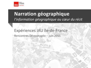 Narration géographique
l’information géographique au cœur du récit
Expériences IAU île-de-France
Rencontres Décryptagéo – juin 2015
 