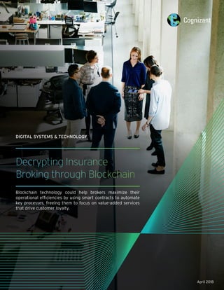 April 2018
Decrypting Insurance
Broking through Blockchain
Blockchain technology could help brokers maximize their
operational efficiencies by using smart contracts to automate
key processes, freeing them to focus on value-added services
that drive customer loyalty.
DIGITAL SYSTEMS & TECHNOLOGY
 