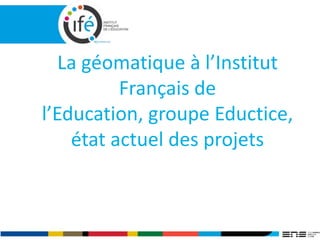 La géomatique à l’Institut
Français de
l’Education, groupe Eductice,
état actuel des projets
 