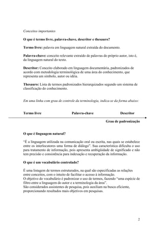 Conceitos importantes

O que é termo livre, palavra-chave, descritor e thesauro?

Termo livre: palavra em linguagem natural extraída do documento.

Palavra-chave: conceito relevante extraído de palavras do próprio autor, isto é,
da linguagem natural do texto.

Descritor: Conceito elaborado em linguagem documentária, padronizados de
acordo com metodologia terminológica de uma área do conhecimento, que
representa um símbolo, autor ou idéia.

Thesauro: Lista de termos padronizados hierarquizados segundo um sistema de
classificação do conhecimento.


Em uma linha com grau de controle da terminologia, indica-se da forma abaixo:


Termo livre                       Palavra-chave                     Descritor

                                                          Grau de padronização


O que é linguagem natural?

“É a linguagem utilizada na comunicação oral ou escrita, nas quais se estabelece
entre os interlocutores uma forma de diálogo”. Sua característica dificulta o uso
para tratamento de informação, pois apresenta ambigüidade de significado e não
tem precisão e consistência para indexação e recuperação da informação.

O que é um vocabulário controlado?

É uma listagem de termos estruturados, na qual são especificadas as relações
entre conceitos, com o intuito de facilitar o acesso à informação.
O objetivo do vocabulário é padronizar o uso de termos, fazendo “uma espécie de
filtro entre a linguagem do autor e a terminologia da área”.
São considerados assistentes de pesquisa, pois auxiliam na busca eficiente,
proporcionando resultados mais objetivos em pesquisas.




                                                                                   2
 