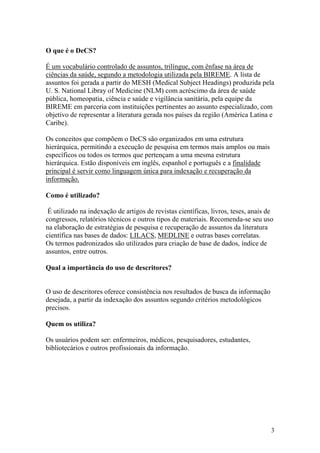 O que é o DeCS?

É um vocabulário controlado de assuntos, trilíngue, com ênfase na área de
ciências da saúde, segundo a metodologia utilizada pela BIREME. A lista de
assuntos foi gerada a partir do MESH (Medical Subject Headings) produzida pela
U. S. National Libray of Medicine (NLM) com acréscimo da área de saúde
pública, homeopatia, ciência e saúde e vigilância sanitária, pela equipe da
BIREME em parceria com instituições pertinentes ao assunto especializado, com
objetivo de representar a literatura gerada nos países da região (América Latina e
Caribe).

Os conceitos que compõem o DeCS são organizados em uma estrutura
hierárquica, permitindo a execução de pesquisa em termos mais amplos ou mais
específicos ou todos os termos que pertençam a uma mesma estrutura
hierárquica. Estão disponíveis em inglês, espanhol e português e a finalidade
principal é servir como linguagem única para indexação e recuperação da
informação.

Como é utilizado?

 É utilizado na indexação de artigos de revistas científicas, livros, teses, anais de
congressos, relatórios técnicos e outros tipos de materiais. Recomenda-se seu uso
na elaboração de estratégias de pesquisa e recuperação de assuntos da literatura
científica nas bases de dados: LILACS, MEDLINE e outras bases correlatas.
Os termos padronizados são utilizados para criação de base de dados, índice de
assuntos, entre outros.

Qual a importância do uso de descritores?


O uso de descritores oferece consistência nos resultados de busca da informação
desejada, a partir da indexação dos assuntos segundo critérios metodológicos
precisos.

Quem os utiliza?

Os usuários podem ser: enfermeiros, médicos, pesquisadores, estudantes,
bibliotecários e outros profissionais da informação.




                                                                                    3
 