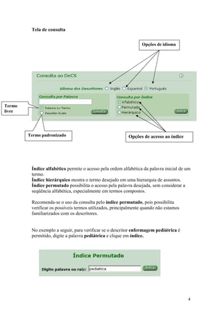 Tela de consulta


                                                                 Opções de idioma




Termo
livre




        Termo padronizado                                 Opções de acesso ao índice




         Índice alfabético permite o acesso pela ordem alfabética da palavra inicial de um
         termo.
         Índice hierárquico mostra o termo desejado em uma hierarquia de assuntos.
         Índice permutado possibilita o acesso pela palavra desejada, sem considerar a
         seqüência alfabética, especialmente em termos compostos.

         Recomenda-se o uso da consulta pelo índice permutado, pois possibilita
         verificar os possíveis termos utilizados, principalmente quando não estamos
         familiarizados com os descritores.


         No exemplo a seguir, para verificar se o descritor enfermagem pediátrica é
         permitido, digite a palavra pediátrica e clique em índice.




                                                                                        4
 