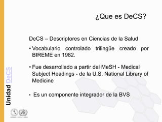 Unidad
DeCS
¿Que es DeCS?
DeCS – Descriptores en Ciencias de la Salud
• Vocabulario controlado trilingüe creado por
BIREME en 1982.
• Fue desarrollado a partir del MeSH - Medical
Subject Headings - de la U.S. National Library of
Medicine
• Es un componente integrador de la BVS
 