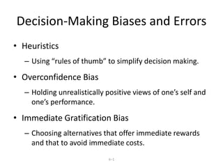 6–1
Decision-Making Biases and Errors
• Heuristics
– Using “rules of thumb” to simplify decision making.
• Overconfidence Bias
– Holding unrealistically positive views of one’s self and
one’s performance.
• Immediate Gratification Bias
– Choosing alternatives that offer immediate rewards
and that to avoid immediate costs.
 
