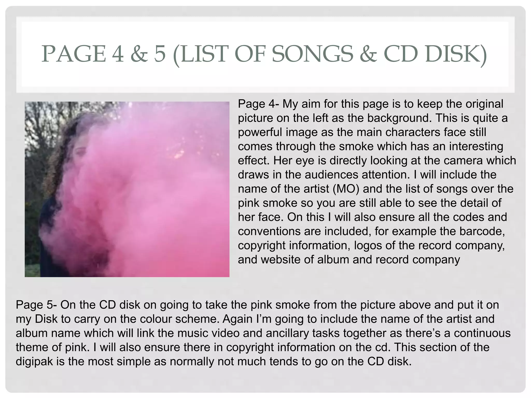 PAGE 4 & 5 (LIST OF SONGS & CD DISK)
Page 4- My aim for this page is to keep the original
picture on the left as the background. This is quite a
powerful image as the main characters face still
comes through the smoke which has an interesting
effect. Her eye is directly looking at the camera which
draws in the audiences attention. I will include the
name of the artist (MO) and the list of songs over the
pink smoke so you are still able to see the detail of
her face. On this I will also ensure all the codes and
conventions are included, for example the barcode,
copyright information, logos of the record company,
and website of album and record company
Page 5- On the CD disk on going to take the pink smoke from the picture above and put it on
my Disk to carry on the colour scheme. Again I’m going to include the name of the artist and
album name which will link the music video and ancillary tasks together as there’s a continuous
theme of pink. I will also ensure there in copyright information on the cd. This section of the
digipak is the most simple as normally not much tends to go on the CD disk.
 