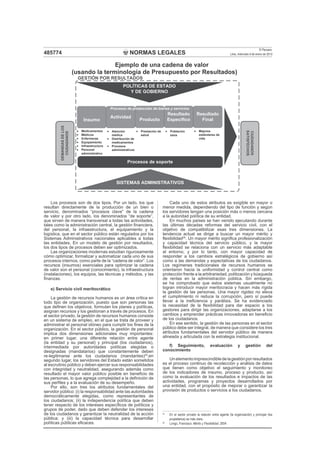NORMAS LEGALES
El Peruano
Lima, miércoles 9 de enero de 2013485774
Los procesos son de dos tipos. Por un lado, los que
resultan directamente de la producción de un bien o
servicio, denominados “procesos clave” de la cadena
de valor y por otro lado, los denominados “de soporte”,
que sirven de manera transversal a todas las actividades,
tales como la administración central, la gestión ﬁnanciera,
del personal, la infraestructura, el equipamiento y la
logística, que en el sector público están regulados por los
Sistemas Administrativos nacionales aplicables a todas
las entidades. En un modelo de gestión por resultados,
los dos tipos de procesos deben ser optimizados.
Las organizaciones modernas estudian rigurosamente
cómo optimizar, formalizar y automatizar cada uno de sus
procesos internos, como parte de la “cadena de valor”. Los
recursos (insumos) esenciales para optimizar la cadena
de valor son el personal (conocimiento), la infraestructura
(instalaciones), los equipos, las técnicas y métodos, y las
ﬁnanzas.
e) Servicio civil meritocrático
La gestión de recursos humanos es un área crítica en
todo tipo de organización, puesto que son personas las
que deﬁnen los objetivos, formulan los planes y políticas,
asignan recursos y los gestionan a través de procesos. En
el sector privado, la gestión de recursos humanos consiste
en un sistema de empleo, en el que se trata de proveer y
administrar el personal idóneo para cumplir los ﬁnes de la
organización. En el sector público, la gestión de personal
implica dos dimensiones adicionales muy importantes:
en primer lugar, una diferente relación entre agente
(la entidad y su personal) y principal (los ciudadanos),
intermediada por autoridades políticas elegidas o
designadas (mandatarios) que constantemente deben
re-legitimarse ante los ciudadanos (mandantes)25
;en
segundo lugar, los servidores del Estado están sometidos
al escrutinio público y deben ejercer sus responsabilidades
con integridad y neutralidad, asegurando además como
resultado el mayor valor público posible en beneﬁcio de
las personas, lo que agrega complejidad a la deﬁnición de
sus perﬁles y a la evaluación de su desempeño.
Por ello, son tres los atributos fundamentales del
servidor público: (i) la responsabilidad ante las autoridades
democráticamente elegidas, como representantes de
los ciudadanos; (ii) la independencia política que deben
tener respecto de los intereses especíﬁcos de políticos y
grupos de poder, dado que deben defender los intereses
de los ciudadanos y garantizar la neutralidad de la acción
pública; y (iii) la capacidad técnica para desarrollar
políticas públicas eﬁcaces.
Cada uno de estos atributos es exigible en mayor o
menor medida, dependiendo del tipo de función y según
los servidores tengan una posición más o menos cercana
a la autoridad política de su entidad.
En muchos países se han venido ejecutando durante
las últimas décadas reformas del servicio civil, con el
objetivo de compatibilizar esas tres dimensiones. La
tendencia actual se dirige a buscar un mayor mérito y
ﬂexibilidad26
. Un mayor mérito signiﬁca profesionalización
y capacidad técnica del servicio público, y la mayor
ﬂexibilidad se relaciona con un servicio más adaptable
al entorno, y por lo tanto, con mayor capacidad de
responder a los cambios estratégicos de gobierno así
como a las demandas y expectativas de los ciudadanos.
Los regímenes tradicionales de recursos humanos se
orientaron hacia la uniformidad y control central como
protección frente a la arbitrariedad, politización y búsqueda
de rentas en la administración pública. Sin embargo,
se ha comprobado que estos sistemas usualmente no
logran introducir mayor meritocracia y hacen más rígida
la gestión de las personas. Una mayor rigidez no eleva
el cumplimiento ni reduce la corrupción, pero sí puede
llevar a la ineﬁciencia y parálisis. Se ha evidenciado
la necesidad de la ﬂexibilidad para dar espacio a los
gestores para dirigir las organizaciones, adaptarse a los
cambios y emprender prácticas innovadoras en beneﬁcio
de los ciudadanos.
En ese sentido, la gestión de las personas en el sector
público debe ser integral, de manera que considere los tres
atributos fundamentales del servidor público de manera
alineada y articulada con la estrategia institucional.
f) Seguimiento, evaluación y gestión del
conocimiento
Unelementoimprescindibledelagestiónporresultados
es el proceso continuo de recolección y análisis de datos
que tienen como objetivo el seguimiento y monitoreo
de los indicadores de insumo, proceso y producto, así
como la evaluación de los resultados e impactos de las
actividades, programas y proyectos desarrollados por
una entidad, con el propósito de mejorar o garantizar la
provisión de productos o servicios a los ciudadanos.
SISTEMAS ADMINISTRATIVOS
POLÍTICAS DE ESTADO
Y DE GOBIERNO
Insumo
Actividad
Producto
Resultado
Específico
Resultado
Final
Procesos de producción de bienes y servicios
Procesos de soporte
DEMANDASDELOS
CIUDADANOS
CIUDADANOS
SATISFECHOS
GESTIÓN POR RESULTADOS
Medicamentos
Médicos
Enfermeras
Equipamiento
Infraestructura
Personal
administrativo
Atención
médica
Distribución de
medicamentos
Procesos
administrativos
Prestación de
salud
Población
sana
Mejores
estándares de
vida
Ejemplo de una cadena de valor
(usando la terminología de Presupuesto por Resultados)
25
En el sector privado la relación entre agente (la organización) y principal (los
propietarios) es más clara.
26
Longo, Francisco: Mérito y Flexibilidad. 2004
 