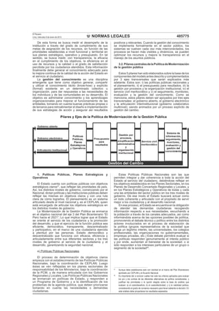 NORMAS LEGALES
El Peruano
Lima, miércoles 9 de enero de 2013 485775
De esta forma se busca medir el desempeño de la
institución a través del grado de cumplimiento de sus
metas de asignación de los recursos, en función de las
prioridades establecidas a nivel funcional y territorial en
sus planes estratégico, operativo y presupuesto. En tal
sentido, se busca medir, con transparencia, la eﬁcacia
en el cumplimiento de los objetivos, la eﬁciencia en el
uso de recursos y la calidad o el grado de satisfacción
percibida por los ciudadanos atendidos. Esta información
ﬁnalmente debe generar el conocimiento adecuado para
la mejora continua de la calidad de la acción del Estado en
el servicio al ciudadano.
La gestión del conocimiento es una disciplina
emergente que tiene como objetivo generar, compartir
y utilizar el conocimiento tácito (know-how) y explícito
(formal) existente en un determinado colectivo u
organización, para dar respuestas a las necesidades de
los individuos y de las comunidades en su desarrollo. El
objetivo es administrar conocimiento y los aprendizajes
organizacionales para mejorar el funcionamiento de las
entidades, tomando en cuenta buenas prácticas propias o
de terceros para retroalimentar el diseño e implementación
de sus estrategias de acción y asegurar así resultados
positivos y relevantes. Cuando la gestión del conocimiento
se implementa formalmente en el sector público, los
sistemas se vuelven cada vez más interconectados, los
procesos se hacen más visibles y dinámicos, se pueden
optimizar los recursos y mejora la transparencia en el
manejo de los asuntos públicos.
3.2.PilarescentralesdelaPolíticadeModernización
de la gestión pública
Estos 5 pilares han sido elaborados sobre la base de los
componentesdelmodeloantesdescritoycomplementados
por 3 ejes transversales que serán explicados más
adelante. Estos son: i) las políticas públicas nacionales y
el planeamiento, ii) el presupuesto para resultados, iii) la
gestión por procesos y la organización institucional, iv) el
servicio civil meritocrático y v) el seguimiento, monitoreo,
evaluación y la gestión del conocimiento. Como se
menciona, estos pilares deben ser apoyados por tres ejes
transversales: el gobierno abierto, el gobierno electrónico
y la articulación interinstitucional (gobierno colaborativo
multinivel); siendo animados por un proceso explícito de
gestión del cambio.
1. Políticas Públicas, Planes Estratégicos y
Operativos
El Estado cuenta con políticas públicas con objetivos
estratégicos claros27
, que reﬂejan las prioridades de país.
Así, los distintos niveles de gobierno, comenzando por el
Nacional, dictan políticas y las instituciones públicas deben
reﬂejar las mismas en objetivos claros y con una ruta
clara de cómo lograrlos. El planeamiento es un sistema
articulado desde el nivel nacional y, es el CEPLAN, quien
está encargado de articular los objetivos estratégicos en
los distintos niveles de gobierno.
La Modernización de la Gestión Pública se enmarca
en el objetivo nacional del eje 3 del Plan Bicentenario “El
Perú hacia el 2021”; Lo que implica lograr que el Estado
se oriente al servicio de los ciudadanos y la promoción
del desarrollo, y que el ejercicio de la función pública sea
eﬁciente, democrático, transparente, descentralizado
y participativo, en el marco de una ciudadanía ejercida
a plenitud por las personas. Estado democrático y
descentralizado que funciona con eﬁcacia, eﬁciencia y
articuladamente entre sus diferentes sectores y los tres
niveles de gobierno al servicio de la ciudadanía y el
desarrollo, garantizando la seguridad nacional.
a) Políticas Públicas Nacionales
El proceso de determinación de objetivos claros
empieza con el establecimiento de las Políticas Públicas
Nacionales, bajo la coordinación de CEPLAN. Luego
éstas se ven reﬂejadas en los planes sectoriales de
responsabilidad de los Ministerios, bajo la coordinación
de la PCM, y de manera articulada con los Gobiernos
Regionales y Locales. Las Políticas Públicas Nacionales
se enmarcan en políticas de Estado, y responden a
un Programa de Gobierno y a la identiﬁcación de los
problemas de la agenda pública, que deben priorizarse
tomando en cuenta las necesidades o demandas
ciudadanas.
Estas Políticas Públicas Nacionales son las que
permiten integrar y dar coherencia a toda la acción del
Estado al servicio del ciudadano, debiéndose reﬂejar en
los objetivos establecidos en los Planes Sectoriales, en los
Planes de Desarrollo Concertado Regionales y Locales, y
en los Planes Estratégicos y Operativos de todas y cada
una las entidades del sector público en los tres niveles de
gobierno. De ese modo el Estado buscará actuar como
un todo coherente y articulado con el propósito de servir
mejor a los ciudadanos y al desarrollo nacional.
En ese proceso, el Estado se encuentra en la obligación
de atender las demandas ciudadanas recogiendo
información respecto a sus necesidades, escuchando a
la población a través de los canales adecuados, así como
informándola acerca de las opciones posibles de política,
promoviendo el debate técnico y político entre los distintos
actores involucrados en el proceso de elaboración de
la política (grupos representativos de la sociedad que
tenga un legítimo interés, las universidades, los colegios
profesionales, las organizaciones no gubernamentales,
empresas privadas, etc.) Este debate permitirá evaluar si
las políticas responden genuinamente al interés público
y por ende, aumentan el bienestar de la sociedad; o si
sólo responden a los intereses particulares de un grupo o
segmento de la sociedad28
.
27
Aunque debe establecerse esto con claridad en el marco del Plan Bicentenario
aprobado por CEPLAN y el Acuerdo Nacional.
28
Es importante dar a conocer cuáles han sido los criterios aplicados para evaluar
los pro y los contras de las diferentes alternativas de política consideradas, y
justiﬁcar las prioridades o la opción elegida sobre la base de análisis que
evalúen: a) el costo/beneﬁcio; b) el costo/efectividad; y c) la viabilidad política,
considerando el grado de consenso necesario para llevar adelante la decisión. En
este análisis debe proyectarse los resultados esperados.
 