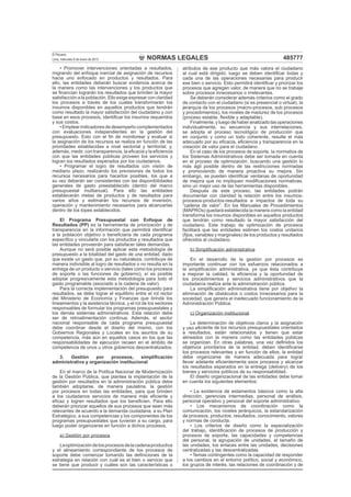 NORMAS LEGALES
El Peruano
Lima, miércoles 9 de enero de 2013 485777
• Promover intervenciones orientadas a resultados,
migrando del enfoque inercial de asignación de recursos
hacia uno enfocado en productos y resultados. Para
ello, las entidades deberán buscar evidencia acerca de
la manera como las intervenciones y los productos que
se ﬁnancian lograrán los resultados que brinden la mayor
satisfacción a la población. Ello exige expresar con claridad
los procesos a través de los cuales transformarán los
insumos disponibles en aquellos productos que tendrán
como resultado la mayor satisfacción del ciudadano y con
base en esos procesos, identiﬁcar los insumos requeridos
y sus costos.
• Emplear indicadores de desempeño complementados
con evaluaciones independientes en la gestión del
presupuesto. Esto con el ﬁn de monitorear y evaluar si
la asignación de los recursos se realiza en función de las
prioridades establecidas a nivel sectorial y territorial; y,
además, medir, con transparencia, la eﬁcacia y la eﬁciencia
con que las entidades públicas proveen los servicios y
logran los resultados esperados por los ciudadanos.
• Programar el logro de resultados con visión de
mediano plazo, realizando los previsiones de todos los
recursos necesarios para hacerlos posibles, los que a
su vez deberán ser consistentes con las disponibilidades
generales de gasto preestablecido (dentro del marco
presupuestal multianual). Para ello las entidades
establecerán metas de productos y de resultados para
varios años y estimarán los recursos de inversión,
operación y mantenimiento necesarios para alcanzarlas
dentro de los topes establecidos.
El Programa Presupuestal con Enfoque de
Resultados (PP) es la herramienta de priorización y de
transparencia en la información que permitirá identiﬁcar
a la población objetivo o beneﬁciaria de cada programa
especíﬁco y vincularla con los productos y resultados que
las entidades proveerán para satisfacer tales demandas.
Aunque no será posible aplicar esta metodología de
presupuesto a la totalidad del gasto de una entidad, dado
que existe un gasto que, por su naturaleza, contribuye de
manera indivisible al logro de resultados o no resulta en la
entrega de un producto o servicio (tales como los procesos
de soporte o las funciones de gobierno), sí es posible
adoptar progresivamente esta metodología para todo el
gasto programable (asociado a la cadena de valor).
Para la correcta implementación del presupuesto para
resultados, se debe lograr el equilibrio entre el rol rector
del Ministerio de Economía y Finanzas que brinda los
lineamientos y la asistencia técnica, y el rol de los sectores
responsables de formular los programas presupuestales y
los demás sistemas administrativos. Esta relación debe
ser de retroalimentación continua. Además, el sector
nacional responsable de cada programa presupuestal
debe coordinar desde el diseño del mismo, con los
Gobiernos Regionales y Locales en los asuntos de su
competencia, más aún en aquellos casos en los que las
responsabilidades de ejecución recaen en el ámbito de
competencia de unos u otros gobiernos descentralizados.
3. Gestión por procesos, simpliﬁcación
administrativa y organización institucional
En el marco de la Política Nacional de Modernización
de la Gestión Pública, que plantea la implantación de la
gestión por resultados en la administración pública debe
también adoptarse, de manera paulatina, la gestión
por procesos en todas las entidades, para que brinden
a los ciudadanos servicios de manera más eﬁciente y
eﬁcaz y logren resultados que los beneﬁcien. Para ello
deberán priorizar aquellos de sus procesos que sean más
relevantes de acuerdo a la demanda ciudadana, a su Plan
Estratégico, a sus competencias y los componentes de los
programas presupuestales que tuvieran a su cargo, para
luego poder organizarse en función a dichos procesos.
a) Gestión por procesos
Laoptimizacióndelosprocesosdelacadenaproductiva
y el alineamiento correspondiente de los procesos de
soporte debe comenzar tomando las deﬁniciones de la
estrategia en relación con cuál es el bien o servicio que
se tiene que producir y cuáles son las características o
atributos de ese producto que más valora el ciudadano
al cual está dirigido; luego se deben identiﬁcar todas y
cada una de las operaciones necesarias para producir
ese bien o servicio. Esto permitirá identiﬁcar y priorizar los
procesos que agregan valor, de manera que no se trabaje
sobre procesos innecesarios o irrelevantes.
Se deberán considerar además criterios como el grado
de contacto con el ciudadano (si es presencial o virtual), la
jerarquía de los procesos (macro-procesos, sub procesos
y procedimientos), los niveles de madurez de los procesos
(proceso estable, ﬂexible y adaptable).
Finalmente, y luego de haber analizado las operaciones
individualmente, su secuencia y sus interrelaciones,
se adopta el proceso tecnológico de producción que
en conjunto y como un todo coherente, resulte el más
adecuado por su eﬁcacia, eﬁciencia y transparencia en la
creación de valor para el ciudadano.
En el caso de los procesos de soporte, la normativa de
los Sistemas Administrativos debe ser tomada en cuenta
en el proceso de optimización, buscando una gestión lo
más ágil posible dentro de las restricciones normadas
y promoviendo de manera proactiva su mejora. Sin
embargo, se pueden identiﬁcar ventanas de oportunidad
de mejora que no impliquen modiﬁcaciones normativas,
sino un mejor uso de las herramientas disponibles.
Después de este proceso, las entidades podrán
documentar con claridad la relación entre los insumos-
procesos-productos-resultados e impactos de toda su
“cadena de valor”. En los Manuales de Procedimientos
(MAPROs) quedará establecida la manera como la entidad
transforma los insumos disponibles en aquellos productos
que tendrán como resultado la mayor satisfacción del
ciudadano. Este trabajo de optimización de procesos
facilitará que las entidades estimen los costos unitarios
(ﬁjos, variables y marginales) de los productos y resultados
ofrecidos al ciudadano.
b) Simpliﬁcación administrativa
En el desarrollo de la gestión por procesos es
importante continuar con los esfuerzos relacionados a
la simpliﬁcación administrativa, ya que ésta contribuye
a mejorar la calidad, la eﬁciencia y la oportunidad de
los procedimientos y servicios administrativos que la
ciudadanía realiza ante la administración pública.
La simpliﬁcación administrativa tiene por objetivo la
eliminación de obstáculos o costos innecesarios para la
sociedad, que genera el inadecuado funcionamiento de la
Administración Pública.
c) Organización institucional
La determinación de objetivos claros y la asignación
y uso eﬁciente de los recursos presupuestales orientados
a resultados, están relacionados y tienen que estar
alineados con la manera como las entidades públicas
se organizan. En otras palabras, una vez deﬁnidos los
objetivos prioritarios de la entidad, deben identiﬁcarse
los procesos relevantes y en función de ellos, la entidad
debe organizarse de manera adecuada para lograr
llevar adelante eﬁcientemente esos procesos y alcanzar
los resultados esperados en la entrega (delivery) de los
bienes y servicios públicos de su responsabilidad.
El diseño organizacional de las entidades debe tomar
en cuenta los siguientes elementos:
• La existencia de estamentos básicos como la alta
dirección, gerencias intermedias, personal de análisis,
personal operativo y personal del soporte administrativo.
• Los mecanismos de coordinación como la
comunicación, los niveles jerárquicos, la estandarización
de procesos, productos, resultados, conocimiento, valores
y normas de conducta.
• Los criterios de diseño como la especialización
del trabajo, identiﬁcación de procesos de producción y
procesos de soporte, las capacidades y competencias
del personal, la agrupación de unidades, el tamaño de
las unidades, los enlaces entre las unidades, decisiones
centralizadas y las descentralizadas.
• Temas contingentes como la capacidad de responder
a los cambios en el entorno político, social y económico,
los grupos de interés, las relaciones de coordinación y de
 