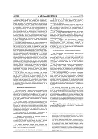 NORMAS LEGALES
El Peruano
Lima, miércoles 9 de enero de 2013485780
Los enfoques del gobierno electrónico pueden ser
analizados tanto desde una mirada del ciudadano /
usuario, como desde la mirada interna e institucional.
Desde la mirada del ciudadano / usuario –generalmente
el más avanzado-, les toca a las instituciones abordar
aspectos de trabajo en las ventanillas únicas de atención
al ciudadano o empresas, las deﬁniciones alrededor de
los servicios públicos en línea y el aprovechamiento de
los diferentes canales –presencial, telefónico, virtual,
otros- de acuerdo con las necesidades y posibilidades de
los ciudadanos y empresas, permitiendo un mayor acceso
a información y a servicios públicos organizados. Otro
aspecto que debe seguir siendo abordado es el trabajo
sobre las plataformas web institucionales y las vinculadas
a la transparencia de información, entre otros temas
que son parte del cambio que se puede impulsar en las
instituciones públicas.
En cuanto al enfoque interno, las instituciones públicas
pueden aplicar las TIC en distintos ámbitos vinculados a su
gestión institucional como son las diversas herramientas
de información y de gestión de bases de datos que
optimizan las labores; las herramientas para optimizar los
procesos internos; y la interacción e interoperabilidad35
entre las entidades del sector público. En la misma línea,
como se plantea en la Agenda Digital Peruana 2.0, contar
con una plataforma de interoperabilidad “(…) permite
interactuar y gestionar la diversidad de componentes
con la utilización de diversos productos de múltiples
proveedores en diferentes organizaciones, de forma que
cada institución pueda obtener la información previamente
deﬁnida y estandarizada que le sirva de base para
implementar en forma masiva servicios públicos en línea a
través de portales en Internet y telefonía móvil”. Implicará
también diseñar e implementar bases y almacenes de
datos integrados a nivel nacional y a través de todas las
entidades públicas para también facilitar el intercambio de
información para tomar decisiones entorno a la gestión
institucional –aspectos de planiﬁcación, seguimiento y
evaluación, etc.
En el marco de todo lo expuesto, se vuelve
indispensable asegurar la articulación de las propuestas
de la Política Nacional de Modernización con las
estrategias y políticas de Gobierno Electrónico36
en el
ámbito de la Presidencia del Consejo de Ministros, de
manera que se asegure la consecución coordinada y
efectiva de los objetivos de mejora de la gestión pública
y del desempeño del sector público establecidos en
la presente Política Nacional de Modernización de la
Gestión Pública.
3. Articulación interinstitucional
Un Estado unitario y descentralizado requiere articular
y alinear la acción de sus niveles de gobierno -y el gran
número de entidades que los componen-, cada uno en el
ejercicio de sus respectivas competencias, de manera de
asegurar el logro de objetivos y metas de conjunto que
contribuyan a equiparar las oportunidades de desarrollo
a las que pueden acceder sus ciudadanos en cualquier
lugar del país.
Un Estado unitario y descentralizado es entonces
un Estado complejo y más interdependiente entre sus
partes. En un escenario como éste, para que las políticas
públicas se mantengan coordinadas hasta llegar a los
ciudadanos, se requiere poner en juego mecanismos
efectivos de coordinación y cooperación entre los
niveles de gobierno y las entidades que componen la
organización del Estado.
Esos mecanismos de coordinación y cooperación se
expresan en dos ejes de relación interinstitucional:
• Vertical: entre entidades de distintos niveles de
gobierno, nacional, regional y local;
• Horizontal: entre entidades de un mismo nivel de
gobierno, en el nivel nacional entre sectores, y a nivel
descentralizado, entre gobiernos regionales y locales.
En nuestra legislación vigente están previstos una
serie de mecanismos de coordinación interinstitucional,
tanto a nivel vertical como horizontal.
Los mecanismos de Coordinación vertical son:
• El Consejo de Coordinación Intergubernamental,
previsto en la LOPE como espacio de diálogo y
concertación de políticas nacionales que conciernen a los
tres niveles de gobierno;
• Los Consejos nacionales o instancias directivas de
organismos nacionales especializados, para los cuales
está normada la participación de representantes de
diversos sectores del nivel nacional y de los gobiernos
regionales y locales;
• Las Comisiones Intergubernamentales sectoriales,
previstas en el DS 047-2009-PCM que aprueba el Plan
Anual de Transferencias Sectoriales 2009, para el
desarrollo de la gestión descentralizada de las materias
sectoriales de competencia compartida entre dos o más
niveles de gobierno;
• Los Consejos de Coordinación Regional
(CCR) y Local (CCL), previstos en la LOGR y LOM
respectivamente, como principales espacios de
participación ciudadana a nivel regional y local, de los
cuales también son miembros los alcaldes provinciales
en el caso de los CCR, y los alcaldes distritales en el
caso de los CCL provinciales.
Los mecanismos de Coordinación horizontal son:
• Las Comisiones Interministeriales, tales como el
CIAEF, CIAS y otras;
• Las Juntas de Coordinación Interregional,
previstas en la LOGR y la Ley de Incentivos para
la Integración y Conformación de Regiones, como
espacios de coordinación de proyectos, planes
y acciones conjuntas entre dos o más gobiernos
regionales;
• Las Asociaciones de gobiernos descentralizados,
tales como ANGR, AMPE, REMURPE, MUNIRED y
decenas de otras asociaciones de municipalidades,
como organizaciones de representación, a través de sus
autoridades, de intereses compartidos por agrupaciones
de gobiernos descentralizados;
• Las Mancomunidades de gobiernos regionales
y de municipalidades, creadas por leyes especíﬁcas
como nuevas formas de institucionalidad compartida
entre dos o más gobiernos regionales o en su caso,
municipalidades, para la prestación conjunta de servicios
públicos, inversión compartida en proyectos de interés
común e incluso, implementación colaborativa de políticas
públicas, aportando a la generación de conﬁanza entre
las entidades involucradas que contribuya a la integración
territorial.
Por diversas limitaciones de diseño legal o de
consensos insuﬁcientes para su funcionamiento efectivo,
varios de estos mecanismos no han logrado ser eﬁcaces
para aportar a una efectiva coordinación y articulación
interinstitucional e intergubernamental en los asuntos que
les han sido encargados por sus normas de creación. Más
allá de ello, una limitación principal común a la mayoría de
esos mecanismos es que en su diseño y funcionamiento
no diferencian dos planos o dimensiones de coordinación
y cooperación interinstitucional cuyos objetivos y actores
son distintos:
• Plano político: entre autoridades de uno o más
niveles de gobierno, para la concertación y alineamiento
de prioridades de política;
35
Entendida como “la habilidad de organizaciones y sistemas dispares y diversos
para interactuar con objetivos consensuados y comunes y con la ﬁnalidad de
obtener beneﬁcios mutuos” Deﬁnición tomada del documento “Bases para una
Estrategia Iberoamericana de Interoperabilidad”
36
En el año 2006 se aprobó la Estrategia Nacional de Gobierno Electrónico a
través del resolución ministerial Nº 274- 2006-PCM, documento marco del
gobierno electrónico en el país –que viene siendo actualizado por la ONGEI- y
que planteaba como Objetivo General “Desarrollar capacidades y servicios
de alta disponibilidad asociados a procesos, en los que participen una o más
instituciones, y sean accedidos desde una ventanilla única de forma que permita
reducir los tiempos de procesamiento de solicitudes, propicien el desarrollo de los
ciudadanos, mejoren la competitividad institucional y la transparencia del Estado,
mediante el uso de TICs.”V
 