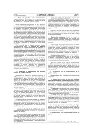 NORMAS LEGALES
El Peruano
Lima, miércoles 9 de enero de 2013 485781
• Plano de gestión: entre administraciones
(representadas por funcionarios) de uno o más niveles
de gobierno, para la articulación y cooperación en la
implementación y gestión de políticas públicas.
Por su naturaleza especializada, es muy difícil que
los sectores del Gobierno Nacional puedan articularse
en políticas multisectoriales para converger sobre grupos
de población con múltiples necesidades que conviven
en territorios especíﬁcos; para ello es que se crean
los gobiernos descentralizados más cercanos a las
necesidades diversas de la población. El funcionamiento
eﬁcaz de mecanismos institucionalizados de encuentro,
diálogo y coordinación entre gobiernos y administraciones
de uno o más niveles de gobierno deberá posibilitar una
articulación intersectorial efectiva a nivel del gobierno
nacional que debería correlacionarse con una articulación
territorial también efectiva entre las entidades de distintos
niveles de gobierno que convergen en la implementación
de políticas, programas o proyectos en cada ámbito
territorial.
Ello permitirá que el Estado peruano transite
progresivamente hacia un modelo de gobierno
multinivel en el que los tres niveles de gobierno se
reconocen unos a otros, en su respectivo rol y como
conformantes de un mismo Estado; y producto de ello
desarrollen relaciones de coordinación y complementación
en un esquema ﬂexible de interrelación y colaboración
en distintas formas y sentidos, que en la práctica admite
múltiples traslapes de competencias tanto horizontales
como verticales.
Con esta perspectiva, en el marco de la Política
Nacional de Modernización de la Gestión Pública las
entidades de los tres niveles de gobierno deberán
impulsar, apoyar y constituir espacios y mecanismos
de coordinación interinstitucional, así como diversas
iniciativas y formas posibles de cooperación
interinstitucional que contribuyen a expandir la
capacidad de desempeño de conjunto del Estado en el
servicio a sus ciudadanos.
3.3. Desarrollo y sostenibilidad del proceso:
Gestión del cambio (cultural)
Implementar la gestión por resultados implicará en
el Estado peruano una nueva cultura de gestión pública,
reemplazando la ahora dominante que concentra su
atención en la formalidad de sus procesos de gestión
interna y en el control de los insumos y procedimientos
utilizados para ello, por una gestión pública que priorice
la entrega de bienes y servicios públicos a los ciudadanos
y los resultados en la calidad de vida y oportunidades de
desarrollo para éstos que se derivan de esos bienes y
servicios públicos.
Para tener éxito en el proceso de transformación
que les va a exigir constituirse en una entidad moderna,
las instituciones deberán seguir los principios del
enfoque de gestión del cambio. Éste es un proceso
planiﬁcado que permite alcanzar y consolidar, a través
de distintas etapas, la visión de lo que se quiere que
la entidad llegue a ser a situación futuro a partir de su
situación actual.
El cambio debe ser un proceso liderado por directivos,
con una ﬁlosofía participativa; el plan de cambio debe ser
diseñado por equipos de funcionarios, con las técnicas
propias del trabajo en equipo y los grupos de calidad.
Las ocho etapas37
que deben seguir las Instituciones para
transformarse son:
• Analizar la situación de la entidad tanto externa
como internamente, y crear un sentido de importancia o
urgencia del cambio.
• Formar un potente grupo de agentes del cambio:
crear un equipo de trabajo para liderar el cambio,
compuesto por personas inﬂuyentes en la organización,
cuyo poder puede ser dado por el cargo que ocupan, su
liderazgo o su experiencia. Es fundamental que cuente
con personas de diferentes áreas y diferentes niveles
de la institución.
• Crear una visión para el cambio: proponer una
visión general compartida por el grupo líder del cambio y
luego apropiada por el conjunto de la organización. Todos
deben comprender, interiorizar y compartir la visión. Es
importante determinar los valores fundamentales para
el cambio; elaborar un breve resumen que capture “lo
que se ve” como futuro de la gestión pública orientada
a resultados y generar una estrategia para ejecutar esa
visión.
• Comunicar la visión: tanto la visión como la estrategia
de cambio se deben comunicar frecuentemente y con
fuerza, e incluirlas dentro de todo lo que se haga y no solo
en reuniones puntuales.
• Eliminar los obstáculos: durante el proceso es
necesario evaluar constantemente las barreras que
existen. Siempre es pertinente identiﬁcar a quienes tienen
una mayor resistencia al cambio y ayudarles a ver lo que
necesitan.
• Asegurase de tener logros a corto plazo: se deben
contemplar metas a corto plazo que permitan presentar
victorias que motiven y generen conﬁanza en que el
proceso de cambio se ha iniciado y continuará. Incluir
etapas de éxito asegurado, que no impliquen un gran
gasto y donde sea posible reconocer el esfuerzo de las
personas que han ayudado a alcanzar los objetivos.
• Construir sobre el cambio: tener en mente el objetivo
a largo plazo; después de cada logro se debe analizar
los aciertos y los puntos por mejorar. De allí se deben
crear nuevas metas para aprovechar el impulso obtenido
involucrando a más líderes del cambio.
• Anclar el cambio en la cultura organizacional:
se debe garantizar que los esfuerzos se vean en
todos los aspectos de la gestión, hablar acerca de los
avances cada vez que se dé la oportunidad y resaltar
el éxito en los procesos de cambio, tanto interna como
externamente.
4. Lineamientos para la modernización de la
gestión pública
Los lineamientos de la Política se han organizado en
tres grupos:
• El primero está dirigido a todas las entidades
públicas en todos los niveles de gobierno. Contiene
orientaciones y recomendaciones de aplicación general
respecto a lo que debería hacer cada una de ellas para
servir mejor al ciudadano, desarrollar una gestión pública
para resultados y contribuir al desarrollo nacional, regional
y/o local.
• El segundo grupo está dirigido específicamente
a los ministerios y organismos nacionales rectores
de sistemas funcionales, que de manera articulada
deben formular políticas nacionales, así como apoyar
y supervisar su aplicación coherente.
• El tercer grupo está dirigido específicamente a
los entes rectores de los sistemas administrativos
nacionales, adoptando una visión equilibrada sobre el
control que deben ejercer en relación con la autonomía
que necesitan las entidades sujetas a los sistemas,
de manera que su normativa contribuya a una gestión
pública al servicio del ciudadano.
Un aspecto que será fundamental para lograr
avanzar en estos lineamientos es el compromiso y la
responsabilidad que cada entidad en los tres niveles de
gobierno frente a la implementación de las propuestas de
modernización en su gestión.
4.1. Lineamientos para las entidades públicas en
general
37
John Kotter: “Leading Change”, Harvard Business Review Press, 1996.
 
