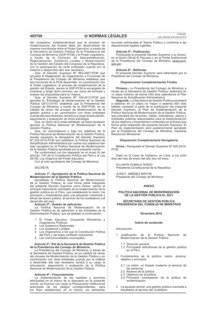 NORMAS LEGALES
El Peruano
Lima, miércoles 9 de enero de 2013485766
del ciudadano, estableciéndose que el proceso de
modernización del Estado debe ser desarrollado de
manera coordinada entre el Poder Ejecutivo, a través de
la Secretaría de Gestión Pública de la Presidencia del
Consejo de Ministros (SGP-PCM) y el Poder Legislativo,
a través de la Comisión de Descentralización,
Regionalización, Gobiernos Locales y Modernización
de la Gestión del Estado del Congreso de la República,
con la participación de otras entidades cuando por la
materia a desarrollar ello sea necesario;
Que, el Decreto Supremo Nº 063-2007-PCM que
aprueba el Reglamento de Organización y Funciones de
la Presidencia del Consejo de Ministros establece que
son funciones de la PCM desarrollar, en coordinación con
el Poder Legislativo, el proceso de modernización de la
gestión del Estado, siendo la SGP-PCM la encargada de
coordinar y dirigir dicho proceso, así como de formular y
evaluar las propuestas para su mejora;
Que, el Decreto Supremo Nº 109-2012-PCM que
aprueba la “Estrategia de Modernización de la Gestión
Pública (2012-2016)” establece que la Presidencia del
Consejo de Ministros a través de la SGP-PCM, en su
calidad de rector del proceso de Modernización de la
gestión pública y en coordinación con otras entidades
cuando ello sea necesario, tendrá a su cargo la articulación,
seguimiento y evaluación de dicha estrategia;
Que, en razón de lo antes señalado, se hace necesario
aprobar la Política Nacional de Modernización de la
Gestión Pública;
Que, en concordancia y bajo los objetivos de la
Política Nacional de Modernización de la Gestión Pública,
resulta necesario la derogatoria del Decreto Supremo
Nº 025-2010-PCM que establece la Política Nacional de
Simpliﬁcación Administrativa por cuanto sus objetivos han
sido recogidos en la Política Nacional de Modernización
de la Gestión Pública aprobada por la presente norma.
De conformidad con los dispuesto en el inciso 8) del
artículo 118º de la Constitución Política del Perú y la Ley
29158, Ley Orgánica del Poder Ejecutivo;
Con el voto aprobatorio del Consejo de Ministros;
DECRETA:
Artículo 1º.- Aprobación de la Política Nacional de
Modernización de la Gestión Pública.
Apruébese la Política Nacional de Modernización
de la Gestión Pública, la cual forma parte integrante
del presente Decreto Supremo como Anexo, siendo el
principal instrumento orientador de la modernización de la
gestión pública en el Perú, que establecerá la visión, los
principios y lineamientos para una actuación coherente y
eﬁcaz del sector público, al servicio de los ciudadanos y el
desarrollo del país.
Artículo 2º.- Ámbito de aplicación.
La Política Nacional de Modernización de la
Gestión Pública es de aplicación a las Entidades de la
Administración Pública, que se señalan a continuación:
1. El Poder Ejecutivo, incluyendo Ministerios y
Organismos Públicos;
2. Los Gobiernos Regionales;
3. Los Gobiernos Locales;
4. Los Organismos a los que la Constitución Política
del Perú y las leyes conﬁeren autonomía:
5. Las mancomunidades municipales;
Artículo 3º.- Rol de la Secretaría de Gestión Pública
de la Presidencia del Consejo de Ministros.
La Presidencia del Consejo de Ministros, a través de
la Secretaría de Gestión Pública, en su calidad de rector
del proceso de Modernización de la Gestión Pública y en
coordinación con otras entidades cuando por la materia
a desarrollar ello sea necesario, tendrá a su cargo la
articulación, seguimiento y evaluación de la Política
Nacional de Modernización de la Gestión Pública.
Artículo 4º.- Financiamiento
La implementación de las medidas y acciones
efectuadas en el marco de lo dispuesto en la presente
norma, se ﬁnancia con cargo al Presupuesto Institucional
autorizado de los pliegos correspondientes, para
los ﬁnes establecidos en el mismo, sin demandar
recursos adicionales al Tesoro Público y conforme a las
disposiciones legales vigentes.
Artículo 5º.- Publicación.
Publíquese el presente Decreto Supremo y su Anexo,
en el Diario Oﬁcial El Peruano y en el Portal Institucional
de la Presidencia del Consejo de Ministros (www.pcm.
gob.pe).
Artículo 6º.- Refrendo.
El presente Decreto Supremo será refrendado por el
Presidente del Consejo de Ministros.
Disposiciones Complementarias Finales
Primera.- La Presidencia del Consejo de Ministros a
través de la Secretaría de Gestión Pública, elaborará en
un plazo máximo de treinta (30) días calendarios el Plan
Nacional de Simpliﬁcación Administrativa.
Segunda.- La Secretaría de Gestión Publica procederá
a elaborar en un plazo no mayor a sesenta (60) días
hábiles contados a partir de la publicación del presente
Decreto Supremo, el Plan de Implementación de la
Política Nacional de Modernización de la Gestión Pública,
que precisará las acciones, metas, indicadores, plazos y
entidades públicas responsables para la implementación
de los objetivos y lineamientos contenidos en el Anexo que
forma parte integrante del presente Decreto Supremo. El
Plan de implementación será posteriormente aprobado
por la Presidencia del Consejo de Ministros, mediante
Resolución Ministerial.
Disposición Complementaria Derogatoria
Única.- Deróguese el Decreto Supremo Nº 025-2010-
PCM.
Dado en la Casa de Gobierno, en Lima, a los ocho
días del mes de enero del año dos mil trece.
OLLANTA HUMALA TASSO
Presidente Constitucional de la República
JUAN F. JIMÉNEZ MAYOR
Presidente del Consejo de Ministros
ANEXO
POLÍTICA NACIONAL DE MODERNIZACIÓN
DE LA GESTIÓN PÚBLICA AL 2021
SECRETARÍA DE GESTIÓN PÚBLICA
PRESIDENCIA DEL CONSEJO DE MINISTROS
Diciembre 2012
Índice de contenido
Introducción
1. Justiﬁcación de la Política Nacional de
Modernización de la Gestión Pública
1.1. Situación general
1.2. Principales deﬁciencias de la gestión pública
en el Perú
2. Fundamentos de la política: visión, alcance,
objetivo y principios
2.1. La visión: un Estado moderno al servicio de
las personas
2.2. Alcance de la política
2.3. Objetivos de la política
2.4. Principios orientadores de la política de
modernización
3. La apuesta central: una gestión pública orientada a
resultados al servicio del ciudadano
 
