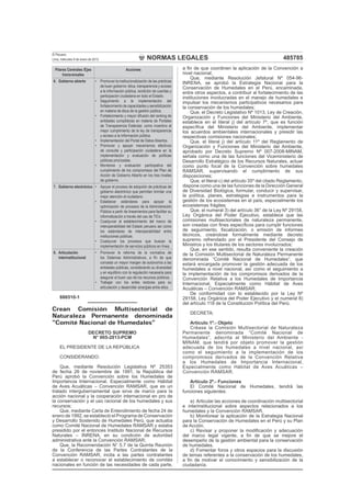 NORMAS LEGALES
El Peruano
Lima, miércoles 9 de enero de 2013 485785
Pilares Centrales /Ejes
transversales
Acciones
6. Gobierno abierto • Promover la institucionalización de las prácticas
de buen gobierno: ética, transparencia y acceso
a la información pública, rendición de cuentas y
participación ciudadana en todo el Estado.
• Seguimiento a la implementación del
fortalecimiento de capacidades y sensibilización
en materia de ética de la gestión pública.
• Fortalecimiento y mayor difusión del ranking de
entidades cumplidoras en materia de Portales
de Transparencia Estándar, como incentivo al
mejor cumplimiento de la ley de transparencia
y acceso a la información pública.
• Implementación del Portal de Datos Abiertos.
• Promover y apoyar mecanismos efectivos
de consulta y participación ciudadana en la
implementación y evaluación de políticas
públicas priorizadas.
• Monitoreo y evaluación participativa del
cumplimiento de los compromisos del Plan de
Acción de Gobierno Abierto en los tres niveles
de gobierno.
7. Gobierno electrónico • Apoyar el proceso de adopción de prácticas de
gobierno electrónico que permitan brindar una
mejor atención al ciudadano.
• Establecer estándares para apoyar la
optimización de procesos de la Administración
Pública a partir de lineamientos para facilitar su
informatización a través del uso de TICs
• Coadyuvar al establecimiento del marco de
interoperabilidad del Estado peruano así como
los estándares de interoperabilidad entre
instituciones públicas.
• Coadyuvar los procesos que buscan la
implementación de servicios públicos en línea.
8. Articulación
interinstitucional
• Promover la reforma de la normativa de
los Sistemas Administrativos, a ﬁn de que
conceda un mayor margen de autonomía a las
entidades públicas, considerando su diversidad
y en equilibrio con la regulación necesaria para
asegurar el buen uso de los recursos públicos.
• Trabajar con los entes rectores para su
articulación y desarrollar sinergias entre ellos.
886510-1
Crean Comisión Multisectorial de
Naturaleza Permanente denominada
“Comité Nacional de Humedales”
DECRETO SUPREMO
N° 005-2013-PCM
EL PRESIDENTE DE LA REPÚBLICA
CONSIDERANDO:
Que, mediante Resolución Legislativa Nº 25353
de fecha 26 de noviembre de 1991, la República del
Perú aprobó la Convención sobre los Humedales de
Importancia Internacional, Especialmente como Hábitat
de Aves Acuáticas – Convención RAMSAR, que es un
tratado intergubernamental que sirve de marco para la
acción nacional y la cooperación internacional en pro de
la conservación y el uso racional de los humedales y sus
recursos;
Que, mediante Carta de Entendimiento de fecha 24 de
enero de 1992, se estableció el Programa de Conservación
y Desarrollo Sostenido de Humedales Perú, que actuaba
como Comité Nacional de Humedales RAMSAR y estaba
presidido por el entonces Instituto Nacional de Recursos
Naturales – INRENA, en su condición de autoridad
administrativa ante la Convención RAMSAR;
Que, la Recomendación N° 5.7 de la Quinta Reunión
de la Conferencia de las Partes Contratantes de la
Convención RAMSAR, incita a las partes contratantes
a establecer o reconocer el establecimiento de comités
nacionales en función de las necesidades de cada parte,
a ﬁn de que coordinen la aplicación de la Convención a
nivel nacional;
Que, mediante Resolución Jefatural Nº 054-96-
INRENA, se aprobó la Estrategia Nacional para la
Conservación de Humedales en el Perú, encaminada,
entre otros aspectos, a contribuir al fortalecimiento de las
instituciones involucradas en el manejo de humedales e
impulsar los mecanismos participativos necesarios para
la conservación de los humedales;
Que, el Decreto Legislativo Nº 1013, Ley de Creación,
Organización y Funciones del Ministerio del Ambiente,
establece en el literal j) del artículo 7º, que es función
especíﬁca del Ministerio del Ambiente, implementar
los acuerdos ambientales internacionales y presidir las
respectivas comisiones nacionales;
Que, el literal j) del artículo 11º del Reglamento de
Organización y Funciones del Ministerio del Ambiente,
aprobado por Decreto Supremo Nº 007-2008-MINAM,
señala como una de las funciones del Viceministerio de
Desarrollo Estratégico de los Recursos Naturales, actuar
como punto focal de la Convención sobre humedales
RAMSAR, supervisando el cumplimiento de sus
disposiciones;
Que, el literal c) del artículo 35º del citado Reglamento,
dispone como una de las funciones de la Dirección General
de Diversidad Biológica, formular, conducir y supervisar,
la política, planes, estrategias e instrumentos para la
gestión de los ecosistemas en el país, especialmente los
ecosistemas frágiles;
Que, el numeral 3) del artículo 36° de la Ley Nº 29158,
Ley Orgánica del Poder Ejecutivo, establece que las
comisiones multisectoriales de naturaleza permanente,
son creadas con ﬁnes especíﬁcos para cumplir funciones
de seguimiento, ﬁscalización, o emisión de informes
técnicos, creándose formalmente mediante decreto
supremo refrendado por el Presidente del Consejo de
Ministros y los titulares de los sectores involucrados;
Que, en ese sentido, resulta conveniente la creación
de la Comisión Multisectorial de Naturaleza Permanente
denominada “Comité Nacional de Humedales”, que
estará encargada promover la gestión adecuada de los
humedales a nivel nacional, así como el seguimiento a
la implementación de los compromisos derivados de la
Convención Relativa a los Humedales de Importancia
Internacional, Especialmente como Hábitat de Aves
Acuáticas – Convención RAMSAR;
De conformidad con lo establecido por la Ley Nº
29158, Ley Orgánica del Poder Ejecutivo y el numeral 8)
del artículo 118 de la Constitución Política del Perú.
DECRETA:
Artículo 1º.- Objeto
Créase la Comisión Multisectorial de Naturaleza
Permanente denominada “Comité Nacional de
Humedales”, adscrita al Ministerio del Ambiente -
MINAM, que tendrá por objeto promover la gestión
adecuada de los humedales a nivel nacional, así
como el seguimiento a la implementación de los
compromisos derivados de la Convención Relativa
a los Humedales de Importancia Internacional,
Especialmente como Hábitat de Aves Acuáticas –
Convención RAMSAR.
Artículo 2º.- Funciones
El Comité Nacional de Humedales, tendrá las
funciones siguientes:
a) Articular las acciones de coordinación multisectorial
e interinstitucional sobre aspectos relacionados a los
humedales y la Convención RAMSAR.
b) Monitorear la aplicación de la Estrategia Nacional
para la Conservación de Humedales en el Perú y su Plan
de Acción.
c) Revisar y proponer la modiﬁcación y adecuación
del marco legal vigente, a ﬁn de que se mejore el
desempeño de la gestión ambiental para la conservación
de humedales.
d) Fomentar foros y otros espacios para la discusión
de temas referentes a la conservación de los humedales,
a ﬁn de motivar el conocimiento y sensibilización de la
ciudadanía.
 
