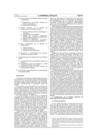 NORMAS LEGALES
El Peruano
Lima, miércoles 9 de enero de 2013 485767
3.1. Componentes de la Gestión Pública orientada
a Resultados
a) Planeamiento de Estado: Políticas de
Estado y de gobierno
b) Planeamiento estratégico
3.2. Pilares centrales de la Política de
Modernización de la gestión pública
1. Políticas Públicas, Planes Estratégicos y
Operativos
2. Presupuesto para resultados
3. Gestión por procesos, simpliﬁcación
administrativa y organización institucional
4. Servicio civil meritocrático
5. Sistema de información, seguimiento,
evaluación y gestión del conocimiento
3.2. Ejes transversales de la Política de
Modernización
1. Gobierno abierto
2. Gobierno Electrónico
3. Articulación interinstitucional
3.3. Desarrollo y sostenibilidad del proceso:
Gestión del cambio (cultural)
4. Lineamientos para la modernización de la gestión
pública
4.1. Lineamientos para las entidades públicas en
general
4.2. Lineamientos para los ministerios y entes
rectores de sistemas funcionales
4.3. Lineamientos para los entes rectores de
sistemas administrativos
5. El rol del ente rector del sistema de modernización
de la gestión pública
Introducción
Los esfuerzos por mejorar la gestión pública en el Perú
son numerosos y de todo tipo, pero no necesariamente
responden a una orientación estratégica y se desarrollan
de manera aislada y desarticulada. Por tanto, no habrían
cambiado sustantivamente el desempeño global del
Estado.
La Secretaría de Gestión Pública de la Presidencia
del Consejo de Ministros (SGP), como ente rector del
Sistema Administrativo de Modernización de la Gestión
Pública, está impulsando un proceso de Modernización
de la Gestión Pública a ﬁn de promover en el Perú una
Administración Pública eﬁciente, enfocada en resultados
y que rinda cuentas a los ciudadanos.
Con ese propósito, la SGP inició la formulación
concertada de la Política Nacional de Modernización de
la Gestión Pública (PNMGP), proceso que involucró a una
serie de actores y un conjunto de esfuerzos. El proceso
comenzó con la elaboración del “Marco Conceptual sobre
Reforma y Modernización del Estado”, así como con la
realización de un “Diagnóstico sobre la Situación de la
Reforma y Modernización del Estado en el Perú”. Para
ello, se realizaron tres talleres en los que se recogieron
opiniones y aportes de expertos, autoridades y funcionarios
públicos acerca de las principales necesidades y
prioridades de modernización de la gestión pública.
A partir de esos insumos se inició el diseño de la
PNMGP. En esta etapa se llevaron a cabo dos talleres
descentralizados que tuvieron por objetivo recoger
información respecto a la problemática en materia de
gestión pública que enfrentan los gobiernos regionales
y locales y discutir con ellos las distintas alternativas de
solución a esa problemática para ser incorporadas en
la Política. El primer taller se centró en el análisis de los
problemas, causas, efectos y alternativas de solución
aplicables a los gobiernos regionales, mientras que el
segundo, se enfocó en los mismos aspectos referidos a
las municipalidades provinciales y distritales. En ambos
talleres las autoridades y funcionarios de los gobiernos
descentralizados tuvieron la oportunidad de interactuar
con representantes de los sistemas administrativos
nacionales. La información recabada en dichos talleres
sirvió como insumo para la elaboración de la propuesta
de lineamientos de la PNMGP.
Estapropuestafueluegodebatidaconlosmiembrosdel
Grupo de Trabajo Interinstitucional para la Modernización
de la Gestión Pública (GTI) conformado por iniciativa de
la SGP, en el que participaron algunos de los principales
actores del proceso de modernización, especialmente los
representantes de los sistemas administrativos tales como
MEF (Dirección de Inversión Pública y de Presupuesto,
entre otras instancias del Vice ministerio de Hacienda),
OSCE, Contraloría General de la República, así como
instituciones involucradas en el proceso de modernización
tales como la Secretaría de Descentralización, SERVIR,
AMPE, ANGR y ONGEI. Finalmente, los lineamientos
de la PNMGP fueron presentados en el Seminario
Internacional “Modernización de la Gestión Pública en el
Perú” organizado por la SGP. En tal oportunidad, más de
300 expertos nacionales e internacionales, autoridades
y funcionarios públicos discutieron la propuesta, así
como sobre las experiencias y lecciones de procesos de
modernización emprendidos en América Latina y otras
regiones.
Producto de ese proceso se ha aprobado la presente
PNMGP, como principal instrumento orientador de la
modernización de la gestión pública en el Perú, que
establece la visión, los principios y lineamientos para una
actuación coherente y eﬁcaz del sector público, al servicio
de los ciudadanos y el desarrollo del país. La PNMGP
está dirigida a todas las entidades públicas del Poder
Ejecutivo nacional, Organismos Autónomos, así como
a los Gobiernos Regionales y Locales, sin afectar las
autonomías que les conﬁere la ley, entidades todas que
están llamadas a formular planes y emprender acciones
de modernización de su gestión a ﬁn de mejorar su
desempeño al servicio de los ciudadanos.
La PNMGP está organizada en cinco secciones. En la
primera se presenta la justiﬁcación de la política, basada
en el diagnóstico realizado. En la segunda presenta la
visión de la PNMGP y se establece el alcance, el objetivo
y los principios orientadores. En la tercera se presenta
el marco conceptual de una “gestión pública orientada
a resultados”, enfoque principal hacia el que la PNMGP
busca conducir la gestión en el Estado y se desarrollando
cincoelementosfundamentalesopilaresdelaGestiónpara
Resultados y tres ejes transversales que deben acompañar
su desarrollo. La cuarta sección contiene los lineamientos
estratégicos dirigidos a las entidades del sector público
para el proceso de modernización de la gestión pública,
que han sido agrupados en tres categorías: los dirigidos
a las entidades públicas en general, los lineamientos para
los ministerios y entes rectores de sistemas funcionales y
ﬁnalmente, los lineamientos para los entes rectores de los
sistemas administrativos. En la sección ﬁnal, se presenta
el rol que en este proceso debe tener el ente rector de la
PNMGP.
1. Justiﬁcación de la Política Nacional de
Modernización de la Gestión Pública
1.1. Situación general
En los últimos diez años, el Perú logró una de las
tasas más altas de crecimiento económico de la región.
El Ingreso Nacional Bruto por persona casi se triplicó1
,
y las tasas de pobreza se redujeron a la mitad. Desde
2010, el Perú se ubica en el grupo de países de ingresos
medio alto. Este crecimiento económico fue acompañado
por un crecimiento parecido de los ingresos del Estado.
Desde 2005, la recaudación ﬁscal se incrementó en 13%
por año2
, y el presupuesto público del año ﬁscal 2013 se
1
El INB per cápita (anteriormente PIB per cápita) es el ingreso nacional bruto
convertido a dólares de los Estados Unidos mediante el método Atlas del Banco
Mundial, dividido por la población a mitad de año. Creció de 2050 USD en 2002
a 5500 USD en 2011. Banco Mundial, http://datos.bancomundial.org/indicador/
NY.GNP.PCAP.CD .
2
Según cifras de la Superintendencia Nacional de Aduanas y Administración
Pública (SUNAT).V
 