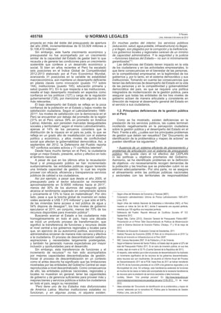 NORMAS LEGALES
El Peruano
Lima, miércoles 9 de enero de 2013485768
proyecta en más del doble del presupuesto de apertura
del año 2006, incrementándose de S/.53,929 millones a
S/.108,419 millones3
.
Sin embargo, este fuerte crecimiento económico y
presupuestal no fue acompañado por un crecimiento
similar de la capacidad del Estado de gastar bien lo que
recauda y de generar las condiciones para un crecimiento
sostenible que conlleve a un desarrollo económico y
social. Si bien en años recientes el Perú ha escalado
seis posiciones en el Índice Global de Competitividad
2012-2013 elaborado por el Foro Económico Mundial,
avanzando 31 posiciones en la variable de estabilidad
macroeconómica, aún mantiene un desempeño deﬁciente
en pilares claves como innovación (puesto 117 sobre
144), instituciones (puesto 105), educación primaria y
salud (puesto 91). En lo que respecta a las instituciones,
resalta el bajo desempeño mostrado en aspectos como
conﬁanza en los políticos (127) y carga de la regulación
gubernamental (128), por mencionar sólo algunos de los
más relevantes.
El bajo desempeño del Estado se reﬂeja en la poca
conﬁanza de la población en el Estado y bajos niveles de
satisfacción ciudadana. Según el Latinobarómetro 1995-
20114
, los niveles de satisfacción con la democracia en el
Perú se encuentran por debajo del promedio de la región
(31% en el Perú versus 39% en promedio en América
Latina). Además, aún persisten marcadas desigualdades
sociales y territoriales5
; según el mismo Latinobarómetro,
apenas el 14% de los peruanos considera que la
distribución de la riqueza en el país es justa, lo que se
reﬂeja en un grado alto de insatisfacción con el sistema
político y económico, y altos niveles de conﬂictividad
social que afectan la gobernabilidad democrática. Así, a
septiembre del 2012, la Defensoría del Pueblo reporta
167 conﬂictos sociales activos y 71 conﬂictos latentes6
.
Desde hace mucho tiempo en el Perú, la ciudadanía
exige un mejor Estado, presente, activo y efectivo en todo
el territorio nacional.
A pesar de que en los últimos años la recaudación
ﬁscal y el presupuesto público se han incrementado
sustancialmente, las entidades públicas siguen teniendo
una limitada capacidad de gestión, lo cual les impide
proveer con eﬁcacia, eﬁciencia y transparencia servicios
públicos de calidad a los ciudadanos.
Así por ejemplo, a pesar que desde el año 2005, el
presupuesto para el sector educación se incrementó
aproximadamente en S/.6000 millones hacia el 20117
,
menos del 30% de los alumnos del segundo grado
alcanza el rendimiento esperado en comprensión lectora
y únicamente el 13% lo hace en matemáticas8
. Por otro
lado, pese a que la brecha global de inversión en redes
viales asciende a US$ 7,375 millones9
y que sólo el 64%
de las viviendas tiene acceso a red pública de agua y
54% dispone de desagüe10
, los tres niveles de gobierno
ejecutaron el 2011, en conjunto, menos del 70% de los
recursos disponibles para inversión pública11
.
Buscando acercar el Estado a los ciudadanos más
homogéneamente en todo el país, hace una década
se inició un profundo proceso de transformación, que
signiﬁcó la transferencia de funciones y recursos desde
el nivel central a los gobiernos regionales y locales para
que, en ejercicio de su autonomía política, económica y
administrativa sirvieran de manera más cercana y efectiva
a la ciudadanía. El proceso de descentralización satisﬁzo
aspiraciones y necesidades largamente postergadas,
y también ha generado nuevas expectativas por mayor
inclusión y oportunidades para el desarrollo.
Sin embargo, esta transferencia de funciones y el
incremento de recursos12
no han sido acompañados
por mejores capacidades descentralizadas de gestión.
Iniciar el proceso de descentralización en un contexto
como el antes descrito ha signiﬁcado que las limitaciones
mostradas por las entidades del Gobierno Central se vean
reproducidas a nivel descentralizado. Como consecuencia
de ello, las entidades públicas nacionales, regionales y
locales no muestran en general, tener las capacidades
de gobierno y de gerencia suﬁcientes para proveer más y
mejores bienes y servicios públicos a todos los ciudadanos
en todo el país, según su necesidad.
“Perú tiene uno de los Estados más disfuncionales
de América Latina. Muchas instituciones estatales no
funcionan, y en algunas zonas, ni siquiera existen.
En muchas partes del interior, los servicios públicos
(educación, salud, agua potable, infraestructura) no llegan,
y si llegan, son plagados por la corrupción y la ineﬁciencia.
Los gobiernos locales y regionales carecen de un mínimo
de capacidad administrativa. Y la seguridad y la justicia
—funciones básicas del Estado— no son ni mínimamente
garantizadas”13
.
Las deﬁciencias del Estado tienen impacto en la vida
de los ciudadanos y en las actividades empresariales, lo
que tiene consecuencias en el bienestar de las personas,
en la competitividad empresarial, en la legitimidad de los
gobiernos y, por lo tanto, en el sistema democrático y sus
instituciones. Tomando en cuenta las consecuencias que
tienen las deﬁciencias de desempeño del Estado en la vida
de las personas y en la competitividad y gobernabilidad
democrática del país, es que se requiere una política
integradora de modernización de la gestión pública, para
asegurar que todas las entidades de los tres niveles de
gobierno actúen de manera articulada y consistente en
dirección de mejorar el desempeño general del Estado en
el servicio a sus ciudadanos.
1.2. Principales deﬁciencias de la gestión pública
en el Perú
Como se ha mostrado, existen deﬁciencias en la
prestación de los servicios públicos, las cuales terminan
incidiendo negativamente en la percepción ciudadana
sobre la gestión pública y el desempeño del Estado en el
Perú. Frente a ello, ¿cuáles son los principales problemas
de gestión que deben ser resueltos? Del “Documento de
identiﬁcación de la problemática y mapeo de actores” se
pueden identiﬁcar los siguientes14
:
• Ausencia de un sistema eﬁciente de planeamiento y
problemas de articulación con el sistema de presupuesto
público: No queda claro el rol efectivo del CEPLAN
ni las políticas u objetivos prioritarios del Gobierno.
Asimismo, se ha identiﬁcado problemas en la deﬁnición
de objetivos –no necesariamente recogen demandas de
la población y las brechas que se pretenden cubrir no se
estiman adecuadamente-. Por otra parte, no se asegura
el alineamiento entre las políticas públicas nacionales
y sectoriales con las territoriales de responsabilidad
3
Según cifras del Ministerio de Economía y Finanzas (MEF).
4
Corporación Latinobarómetro: Informe de Prensa Latinobarómetro 1995-2011.
Lima, 2012.
5
Según cifras del Instituto Nacional de Estadística e Informática (INEI), el Perú
muestra un índice de Gini de 48.1, donde 0 representa una equidad perfecta,
mientras que 100 signiﬁca una inequidad perfecta.
6
Defensoría del Pueblo: Reporte Mensual de Conﬂictos Sociales Nº 103.
Septiembre 2012.
7
Vargas Mas, Carlos (2012), Dirección General de Presupuesto Público-MEF:
Presentación en el Primer Taller Descentralizado de Políticas de Modernización
sobre el Sistema Nacional de Inversión Pública. Chiclayo, 17 y 18 de mayo de
2012.
8
Ministerio de Educación: Evaluación Censal de Estudiantes, 2011.
9
Instituto Peruano de Economía (2009): El Reto de la Infraestructura al 2018 “La
Brecha de Inversión en Infraestructura en el Perú 2008”.
10
INEI, Censos Nacionales 2007: XI de Población y VI de Vivienda.
11
Según el Balance General del Sector Público, el Estado dejó de gastar el 22% del
total del Presupuesto Público 2011. En el rubro de inversión pública, en sus tres
niveles, dejó de invertir el 32.7% (Cuenta General de la República del 2011).
12
Al respecto, cabe señalar que si bien el proceso de descentralización ha implicado
un incremento signiﬁcativo de los recursos de los gobiernos descentralizados,
estos recursos aún son insuﬁcientes. De acuerdo al Informe Anual del Proceso
de Descentralización 2011 de la PCM, hasta ﬁnes de 2011 se habían transferido
el 92.4% de las funciones previstas en la LOGR a los gobiernos regionales y a la
Municipalidad de Lima; Sin embargo, esta transferencia acelerada de funciones
en muchos de los casos no había sido acompañada de la necesaria transferencia
de recursos para la prestación de servicios asociados a tales funciones.
13
Levitsky, Steven: “Una paradoja peruana”. En: http://www.larepublica.pe/
columnistas/aproximaciones/una-paradoja-peruana-12-05-2012. 13 de mayo
2012.
14
Ideas extraídas del “Documento de identiﬁcación de la problemática y mapeo de
actores” elaborado por la consultora AC Pública para la Secretaría de Gestión
Pública. Lima, Julio de 2012.
 